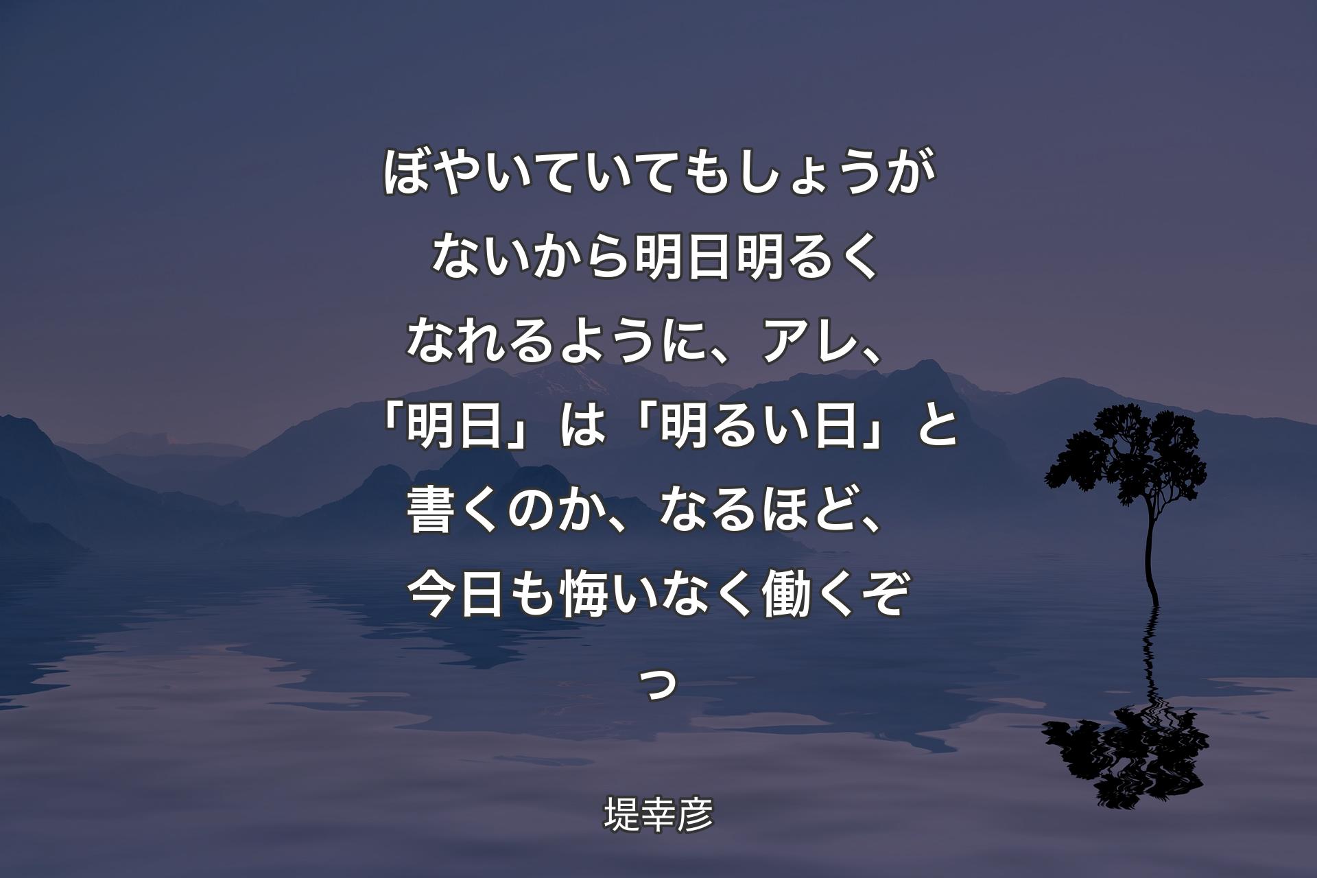 【背景4】ぼやいていてもしょうがないから明日明るくなれるように、アレ、「明日」は「明るい日」と書くのか、なるほど、今日も悔いなく働くぞっ - 堤幸彦