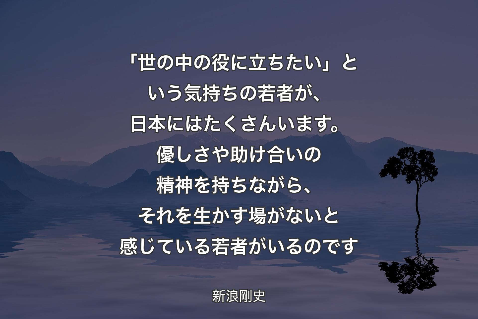 【背景4】「世の中の役に立ちたい」という気持ちの若者が、日本にはたくさんいます。優しさや助け合いの精神を持ちながら、それを生かす場がないと感じている若者がいるのです - 新浪剛史