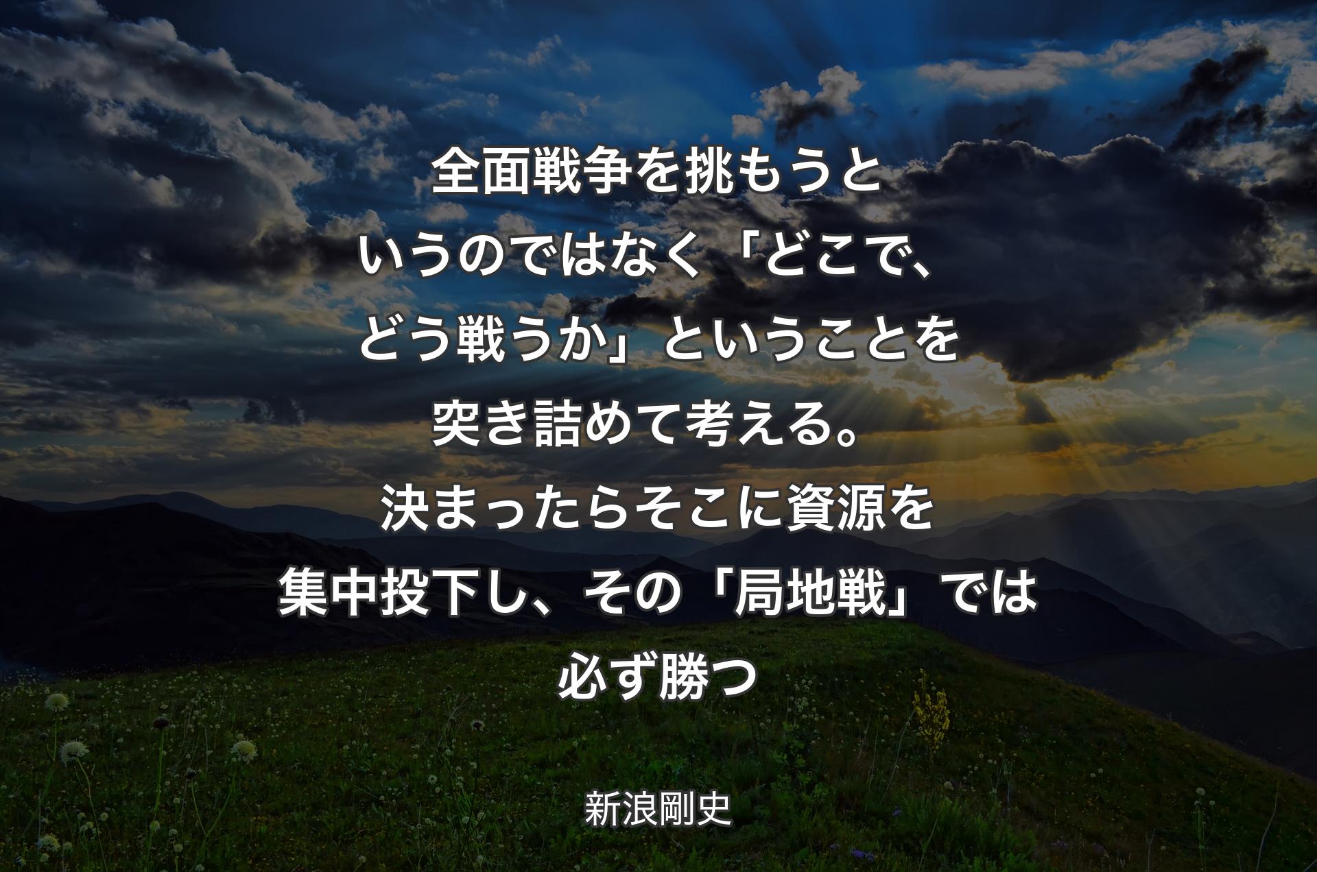 全面戦争を挑もうというのではなく「どこで、どう戦うか」ということを突き詰めて考える。決まったらそこに資源を集中投下し、その「局地戦」では必ず勝つ - 新浪剛史