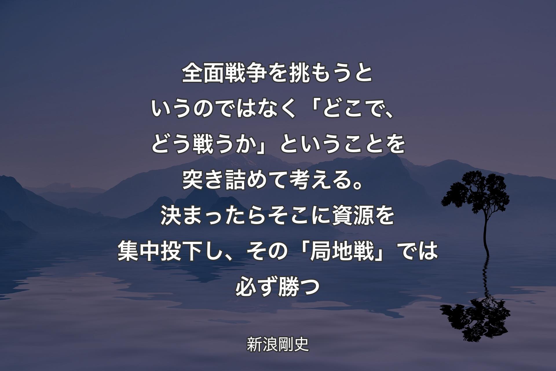 【背景4】全面戦争を挑もうというのではなく「どこで、どう戦うか」ということを突き詰めて考える。決まったらそこに資源を集中投下し、その「局地戦」では必ず勝つ - 新浪剛史