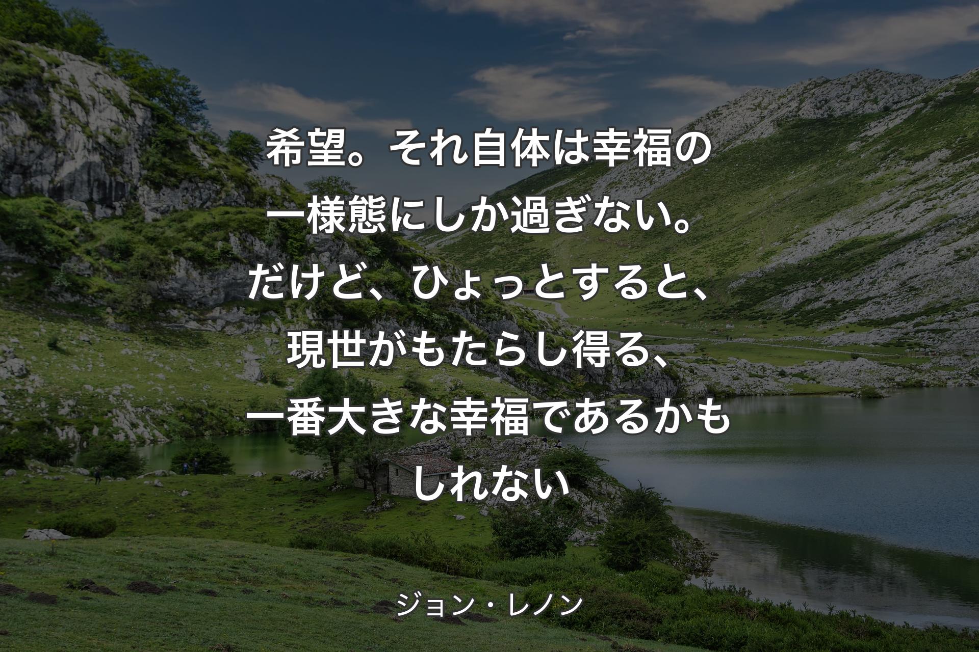 希望。それ自体�は幸福の一様態にしか過ぎない。だけど、ひょっとすると、現世がもたらし得る、一番大きな幸福であるかもしれない - ジョン・レノン