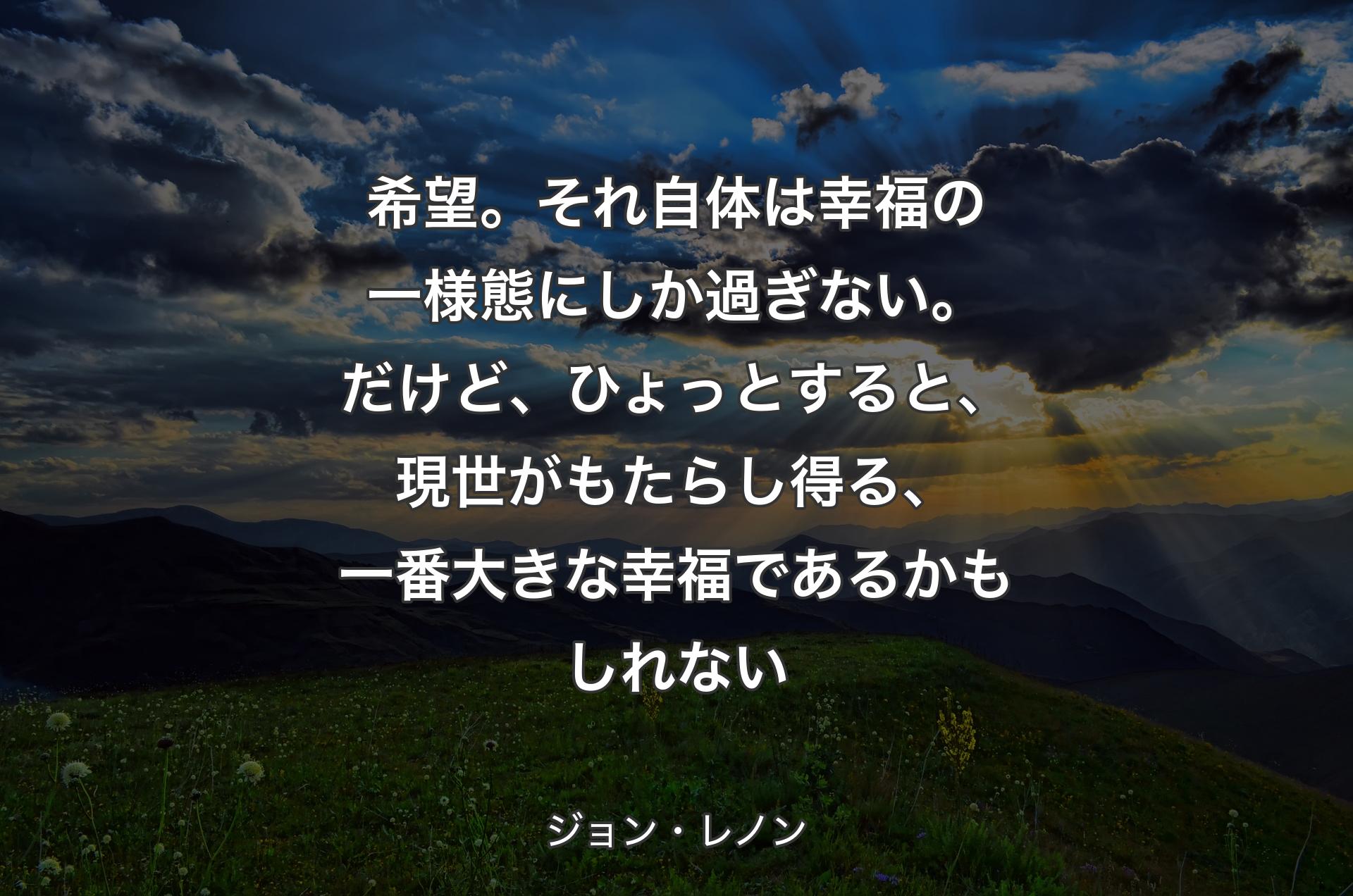 希望。それ自体は幸福の一様態にしか過ぎない。だけど、ひょっとすると、現世がもたらし得る、一番大きな幸福であるかもしれない - ジョン・レノン