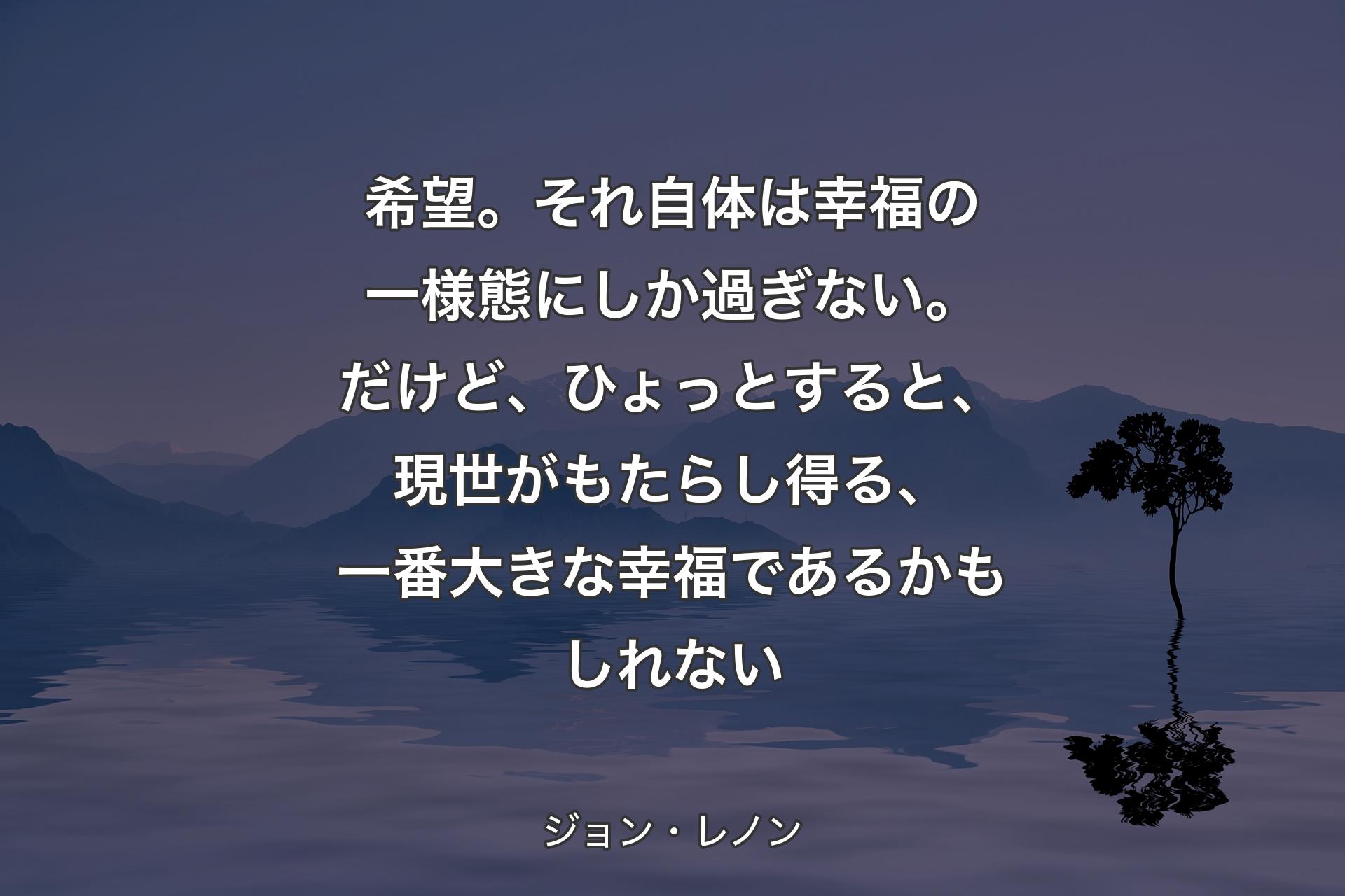 【背景4】希望。それ自体は幸福の一様態にしか過ぎない。だけど、ひょっとすると、現世がもたらし得る、一番大きな幸福であるかもしれない - ジョン・レノン