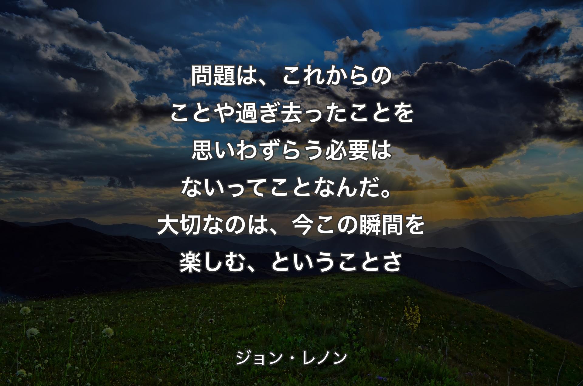 問題は、これからのことや過ぎ去ったことを思いわずらう必要はないってことなんだ��。大切なのは、今この瞬間を楽しむ、ということさ - ジョン・レノン