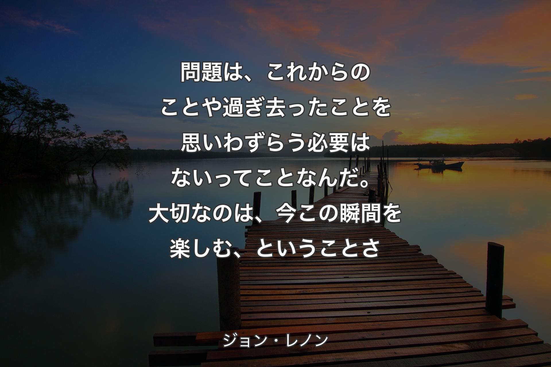 問題は、これからのことや過ぎ去ったことを思いわずらう必要はないってことなんだ。大切なのは、今この瞬間を楽しむ、ということさ - ジョン・レノン