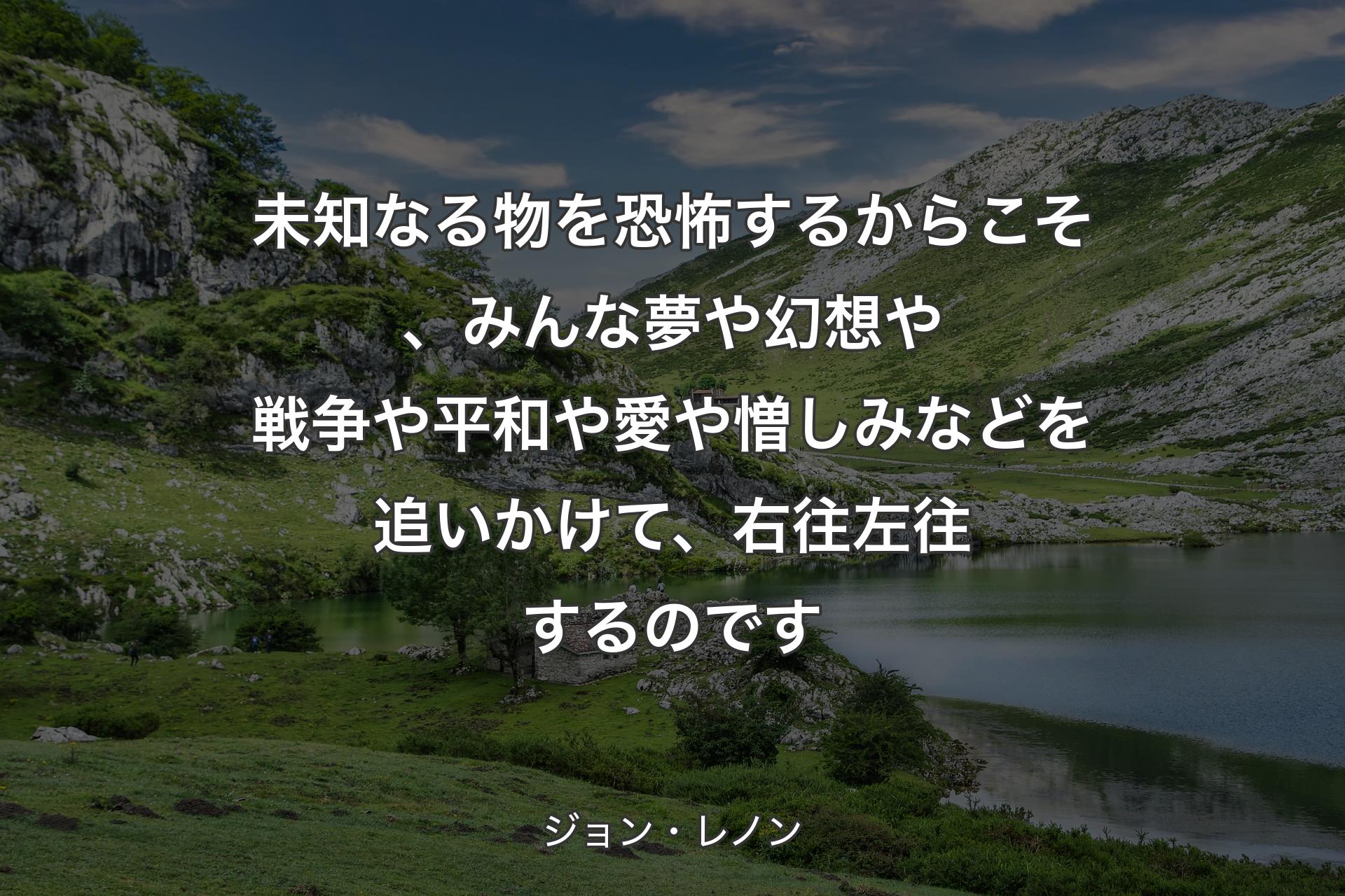 未知なる物を恐怖するからこそ、みんな夢や幻想や戦争や平和や愛や憎しみなどを追いかけて、右往左往するのです - ジョン・レノン