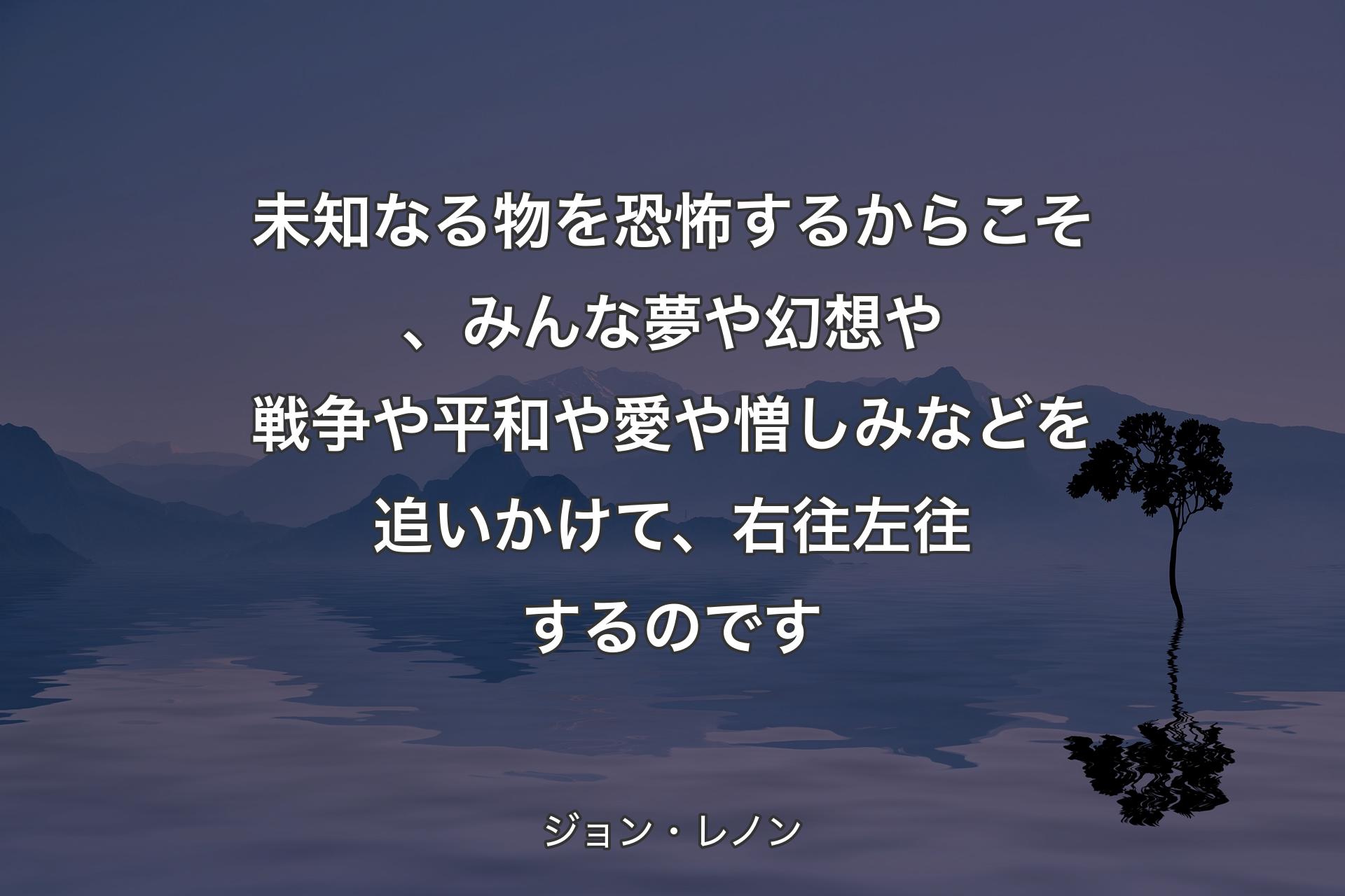 未知なる物を恐怖するからこそ、みんな夢や幻想や戦争や平和や愛や憎しみなどを追いかけて、右往左往するのです - ジョン・レノン