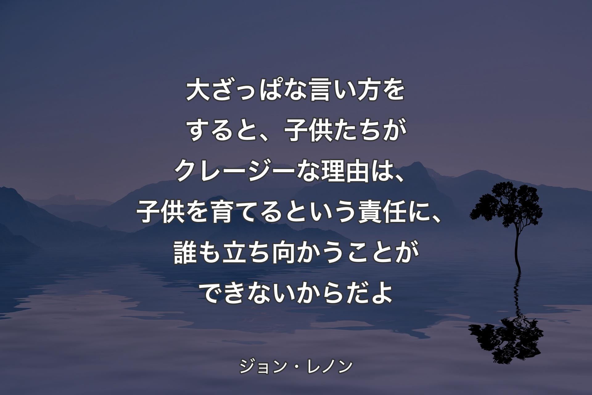 【背景4】大ざっぱな言い方をすると、子供たちがクレージーな理由は、子供を育てるという責任に、誰も立ち向かうことができないからだよ - ジョン・レノン