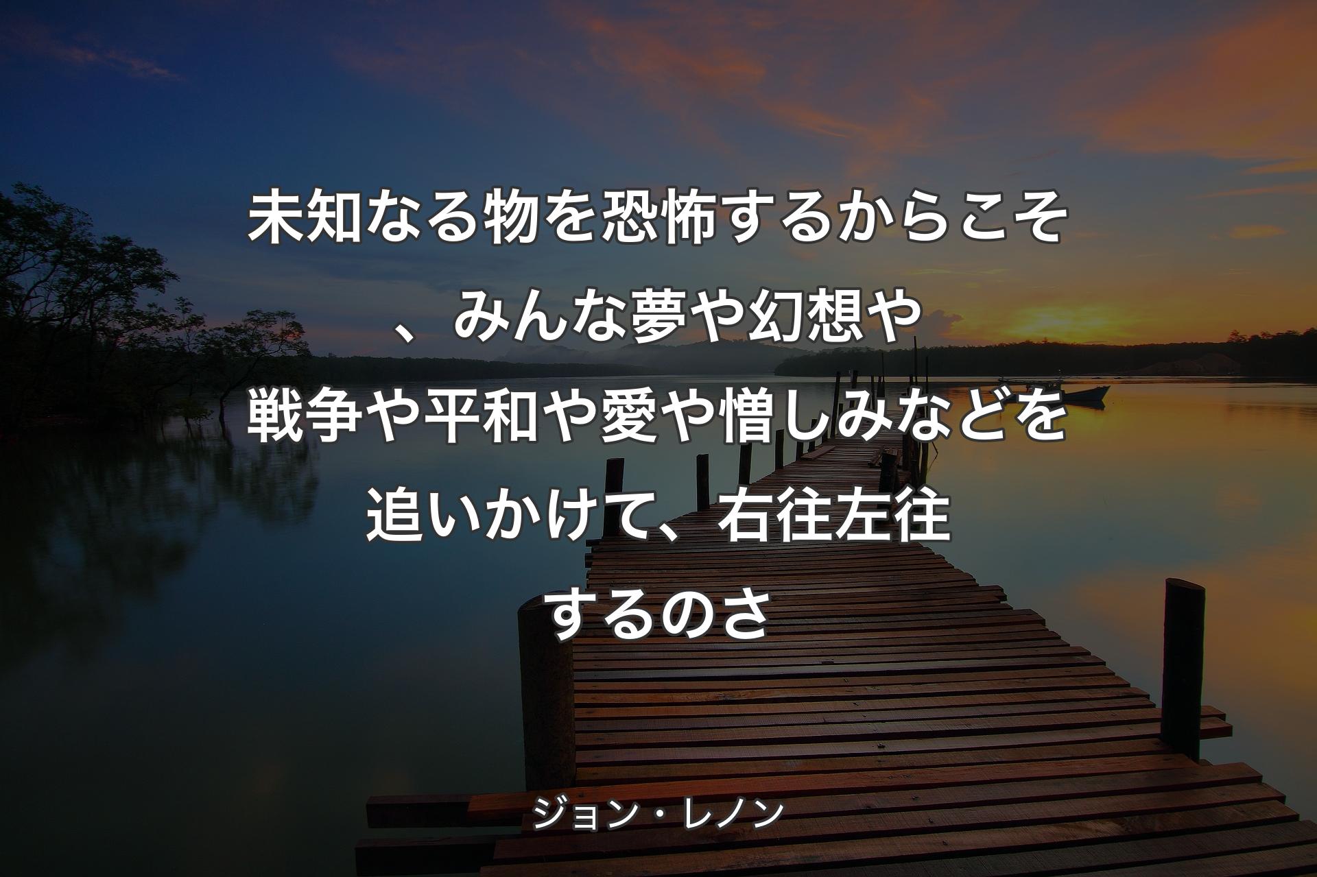 【背景3】未知なる物を恐怖するからこそ、みんな夢や幻想や戦争や平和や愛や憎しみなどを追いかけて、右往左往するのさ - ジョン・レノン