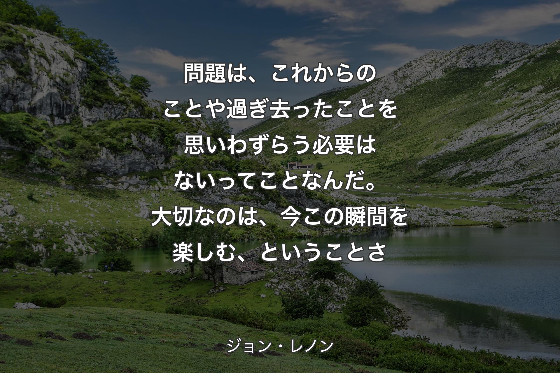 問題は、これからのことや過ぎ去ったことを思いわずらう必要はないってことなんだ。大切なのは、今この瞬間を楽しむ、ということさ - ジョン・レノン