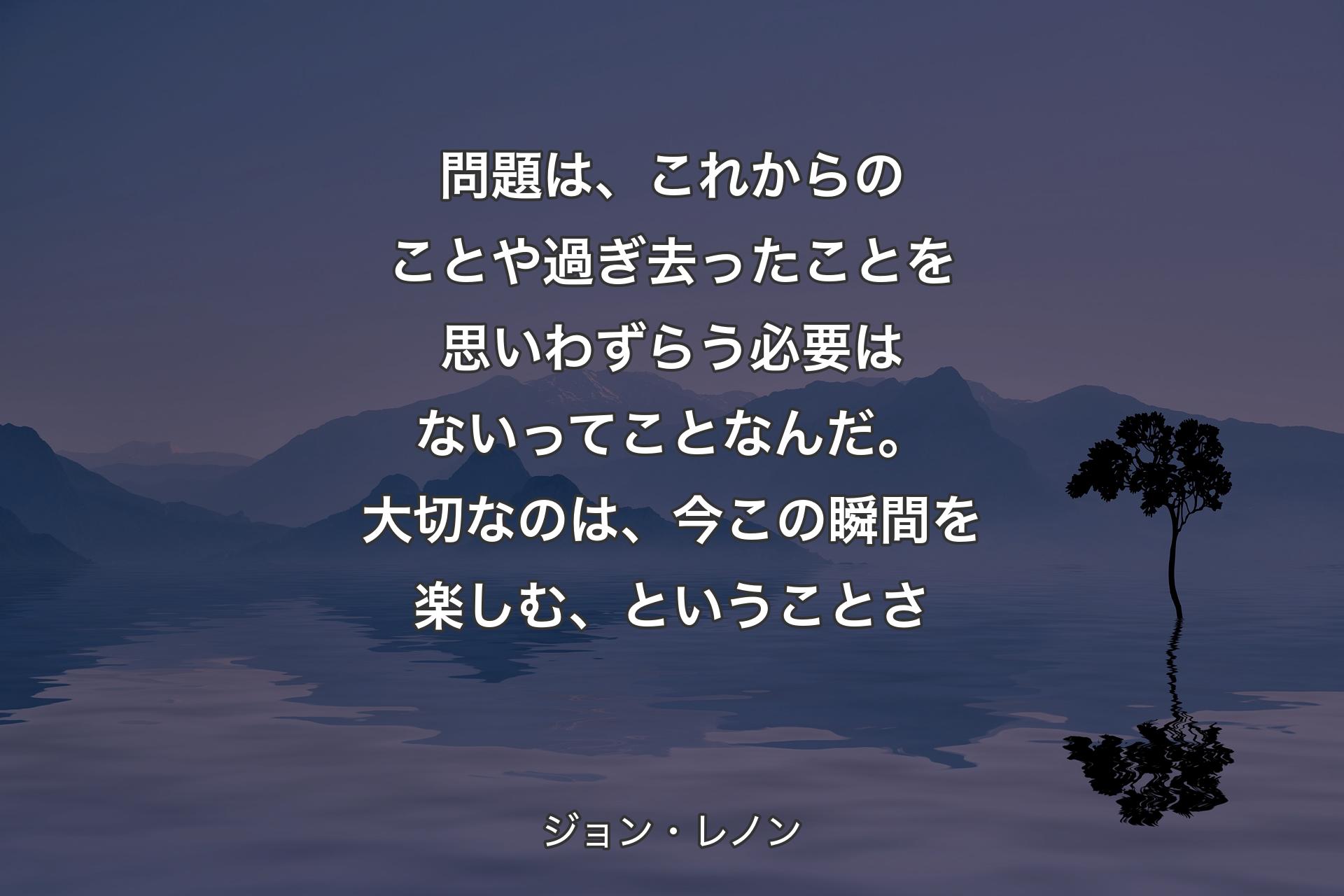 【背景4】問題は、これからのことや過ぎ去ったことを思いわずらう必要はないってことなんだ。大切なのは、今この瞬間を楽しむ、ということさ - ジョン・レノン