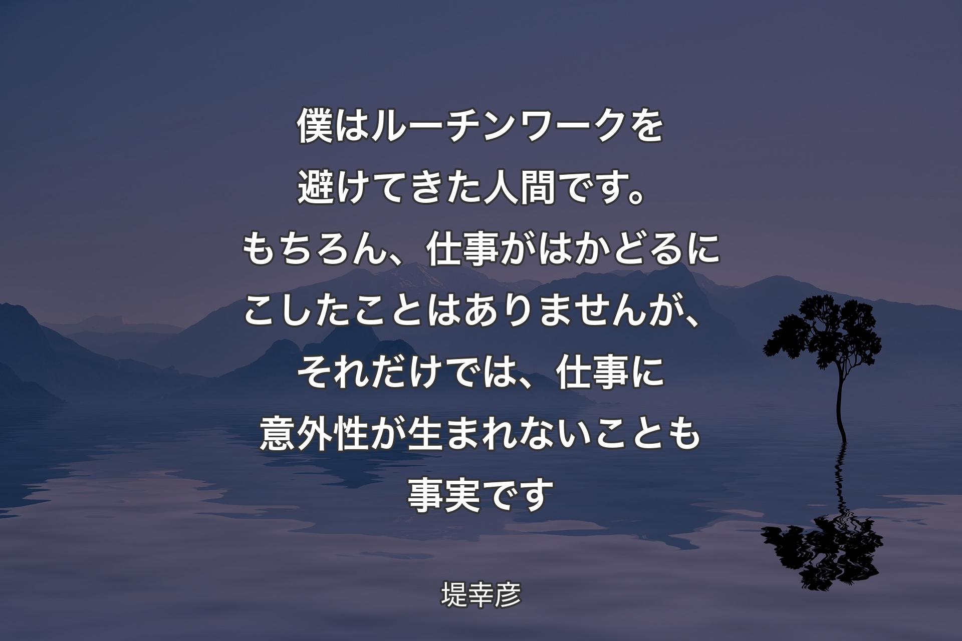 【背景4】僕はルーチンワークを避けてきた人間です。もちろん、仕事がはかどるにこしたことはありませんが、それだけでは、仕事に意外性が生まれないことも事実です - 堤幸彦