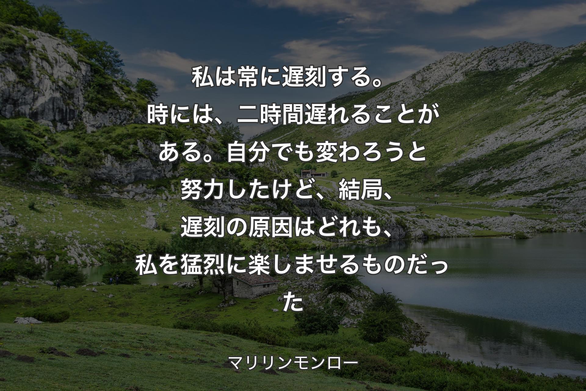 私は常に遅刻する。時には、二時間遅れることがある。自分でも変わろうと努力したけど、結局、遅刻の原因はどれも、私を猛烈に楽しませるものだった - マリリンモンロー