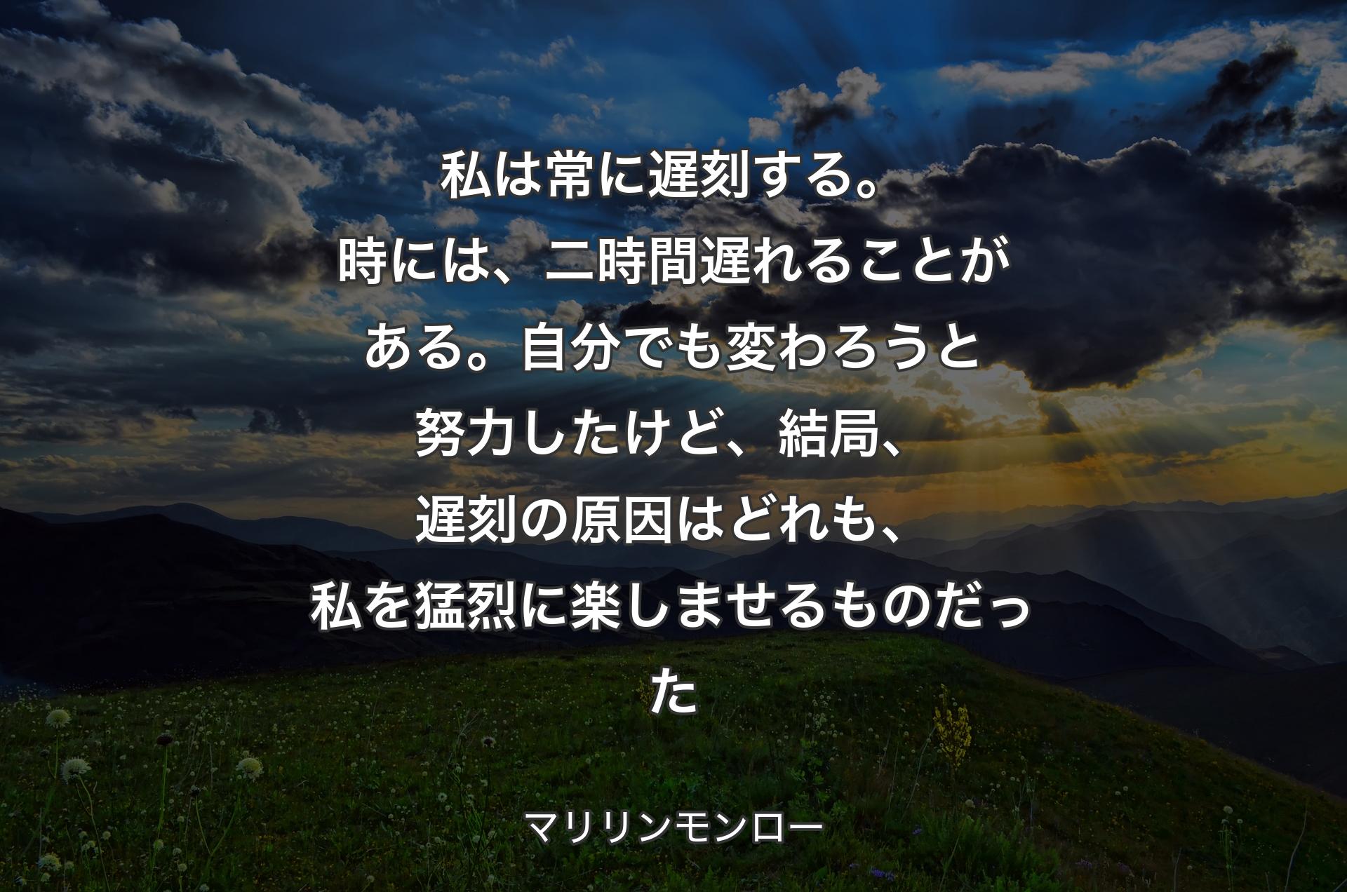 私は常に遅刻する。時には、二時間遅れることがある。自分でも変わろうと努力したけど、結局、遅刻の原因はどれも、私を猛烈に楽しませるものだった - マリリンモンロー