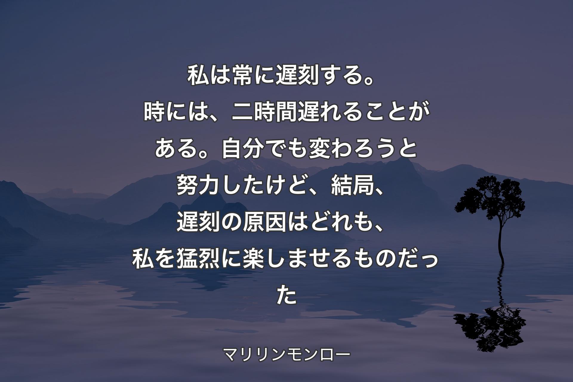 私は常に遅刻する。時には、二時間遅れることがある。自分でも変わろうと努力したけど、結局、遅刻の原因はどれも、私を猛烈に楽しませるものだった - マリリンモンロー