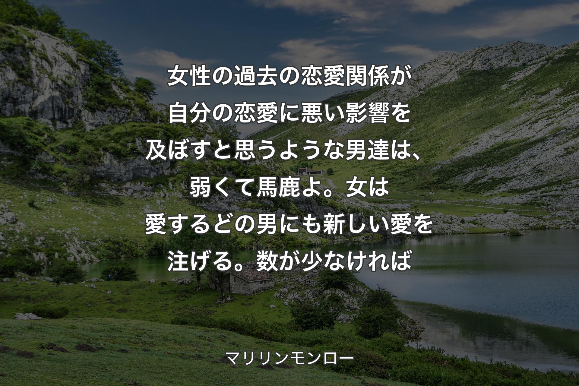 【背景1】女性の過去の恋愛関係が自分の恋愛に悪い影響を及ぼすと思うような男達は、弱くて馬鹿よ。女は愛するどの男にも新しい愛を注げる。数が少なければ - マリリンモンロー