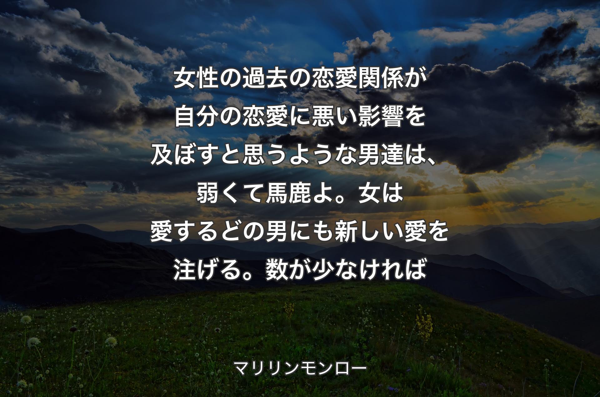 女性の過去の恋愛関係が自分の恋愛に悪い影響を及ぼすと思うような男達は、弱くて馬鹿よ。女は愛するどの男にも新しい愛を注げる。数が少なければ - マリリンモンロー