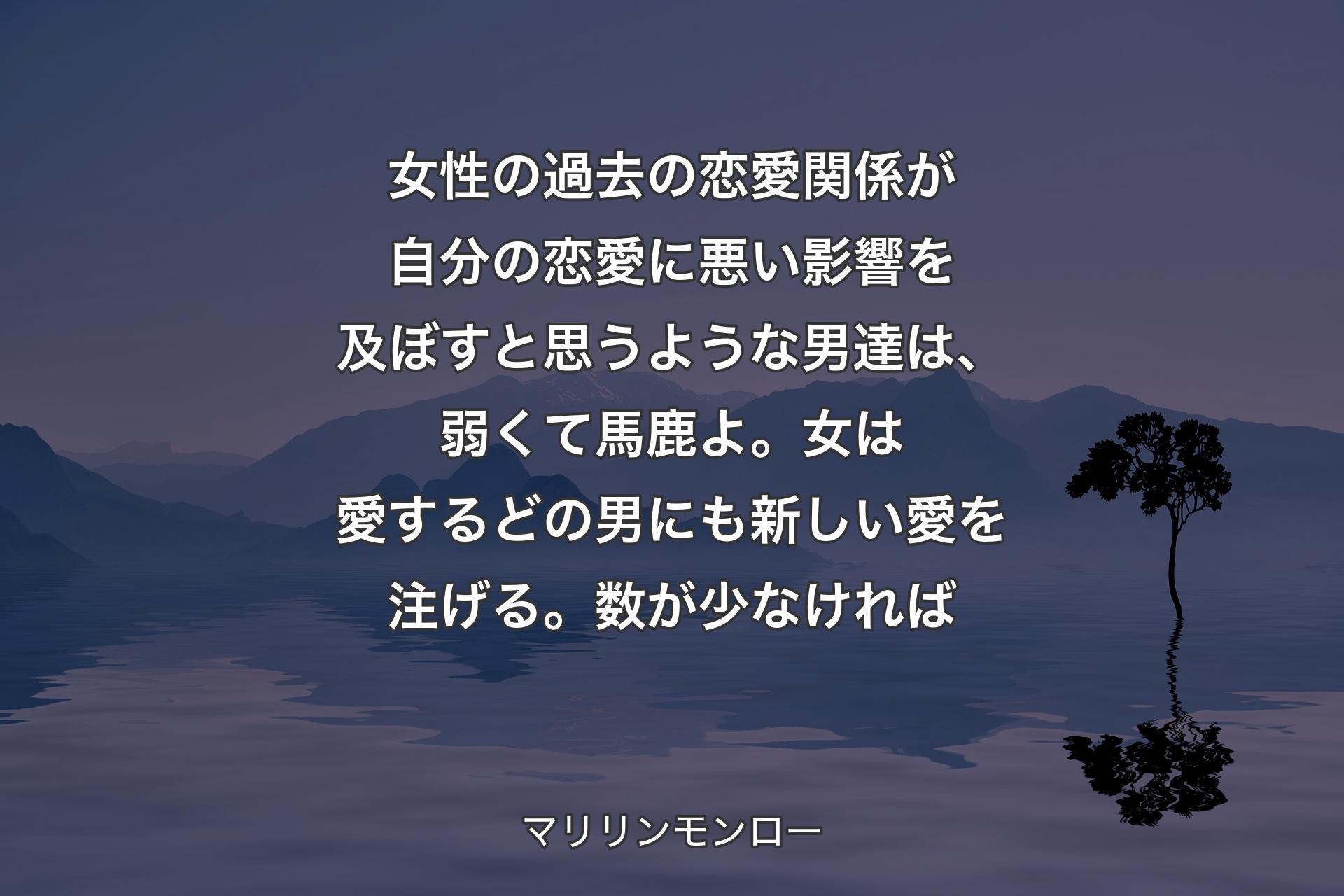 【背景4】女性の過去の恋愛関係が自分の恋愛に悪い影響を及ぼすと思うような男達は、弱くて馬鹿よ。女は愛するどの男にも新しい愛を注げる。数が少なければ - マリリンモンロー