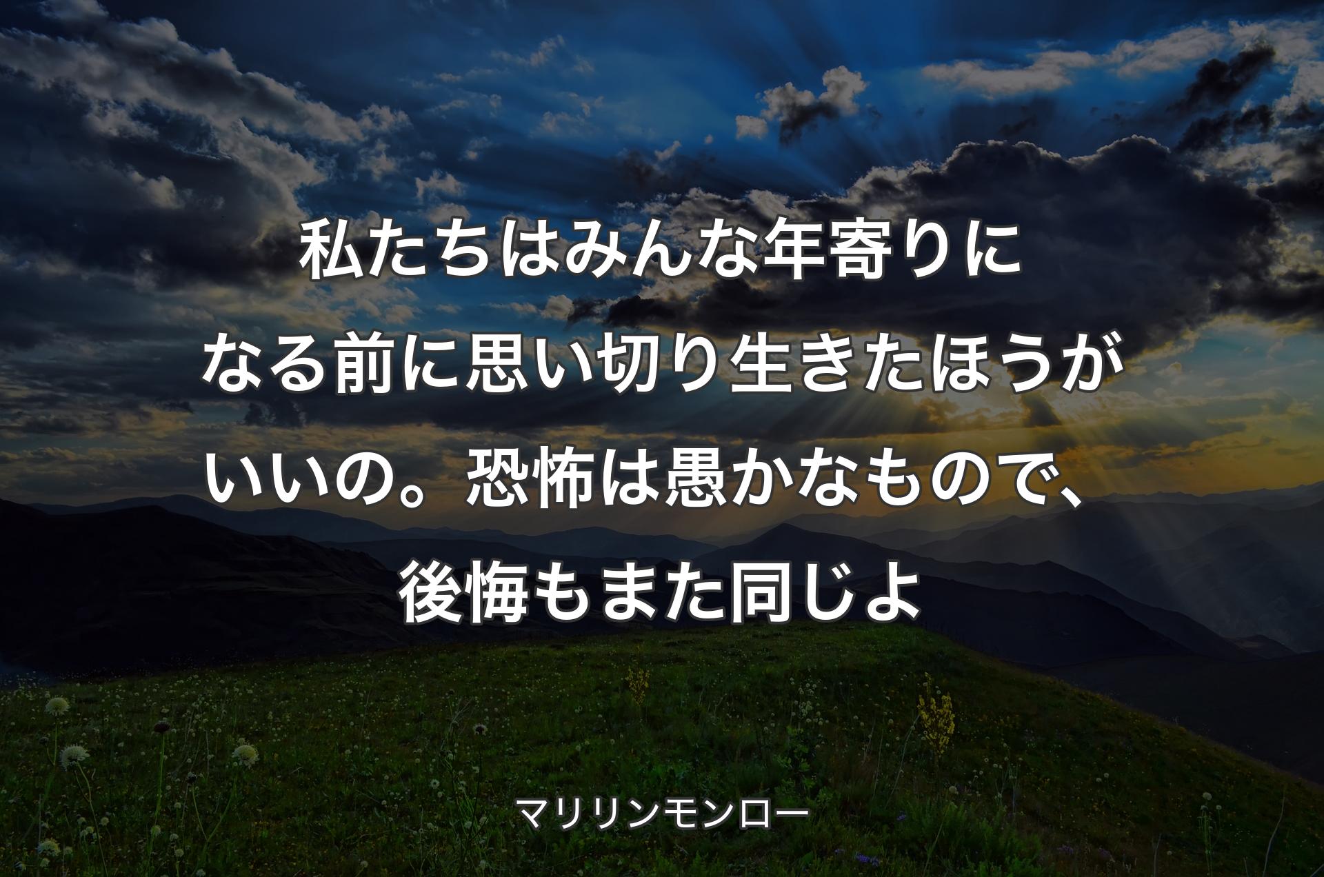 私たちはみんな年寄りになる前に思い切り生きたほうがいいの。恐怖は愚かなもので、後悔もまた同じよ - マリリンモンロー