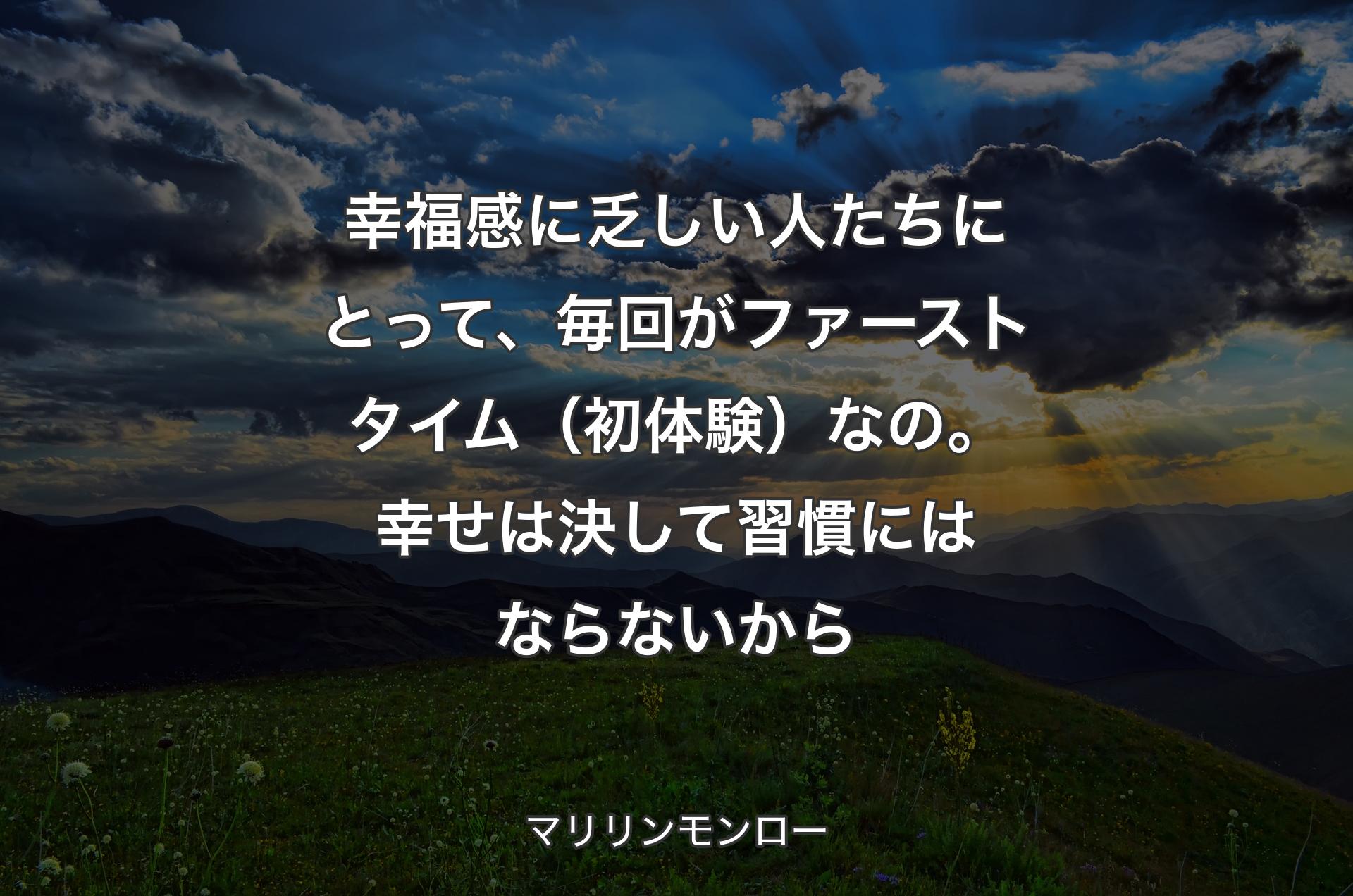 幸福感に乏しい人たちにとって、毎回がファーストタイム（初体験）なの。幸せは決して習慣にはならないから - マリリンモンロー