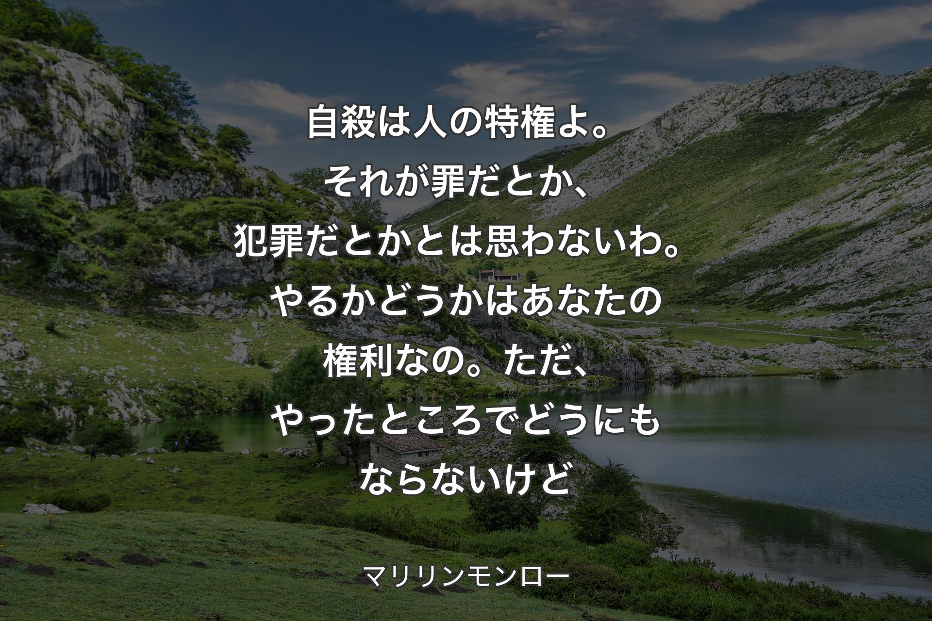 【背景1】自殺は人の特権よ。それが罪だとか、犯罪だとかとは思わないわ。やるかどうかはあなたの権利なの。ただ、やったところでどうにもならないけど - マリリンモンロー