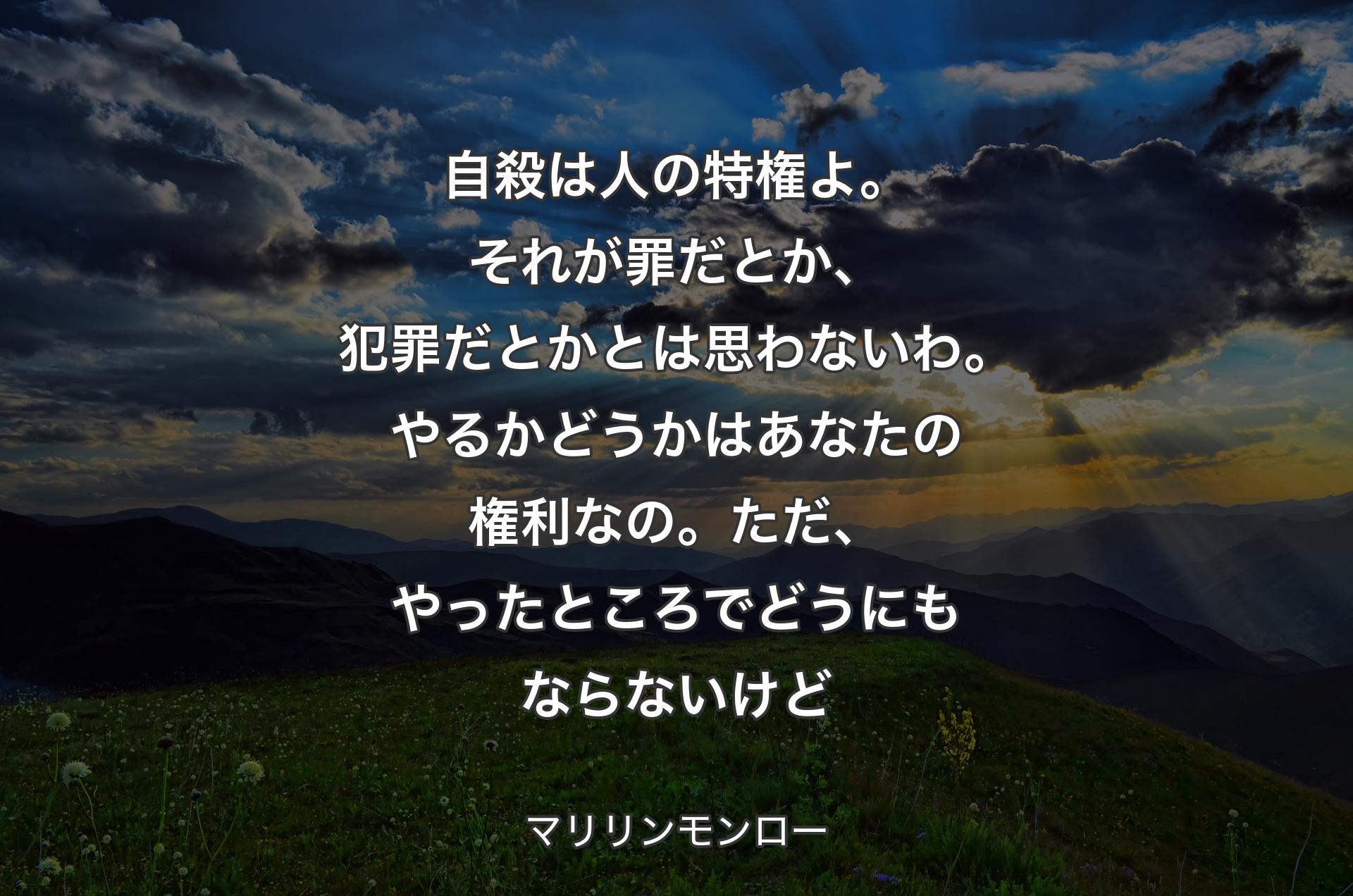 自殺は人の特権よ。それが罪だとか、犯罪だとかとは思わないわ。やるかどうかはあなたの権利なの。ただ、やったところでどうにもならないけど - マリリンモンロー