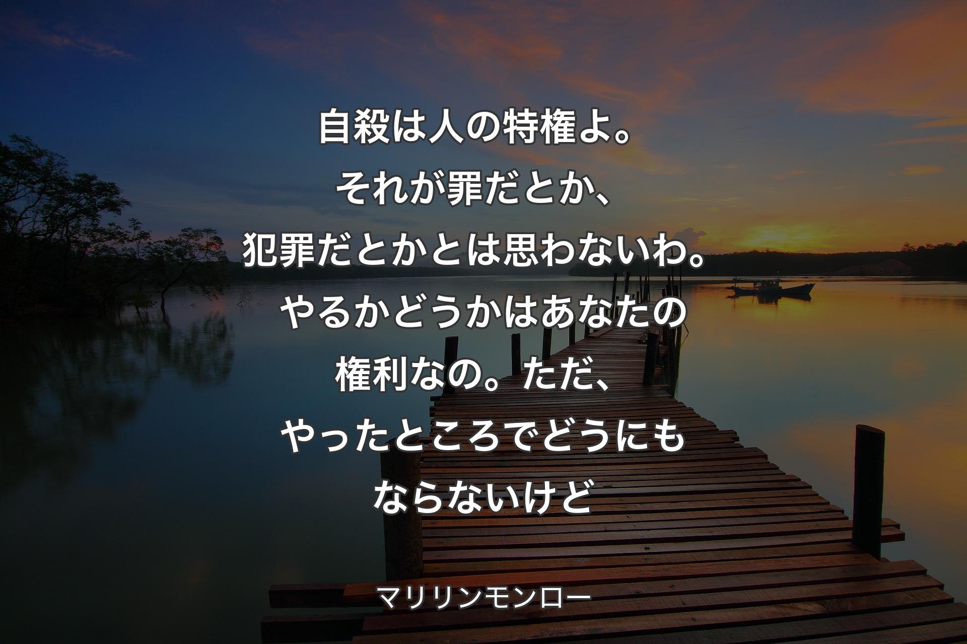 自殺は人の特権よ。それが罪だとか、犯罪だとかとは思わないわ。やるかどうかはあなたの権利なの。ただ、やったところでどうにもならないけど - マリリンモンロー