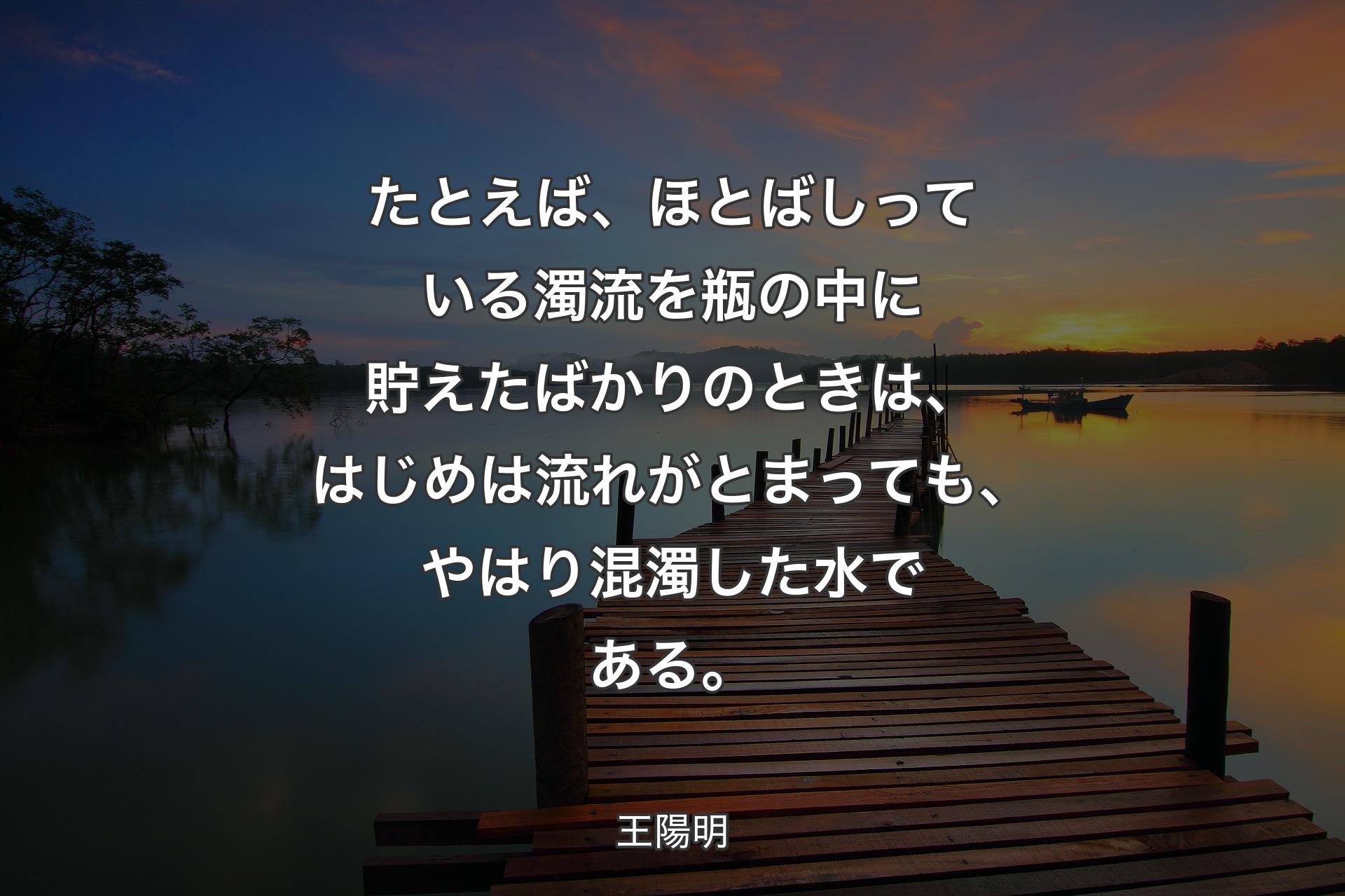 【背景3】たとえば、ほとばしっている濁流を瓶の中に貯えたばかりのときは、はじめは流れがとまっても、やはり混濁した水である。 - 王陽明