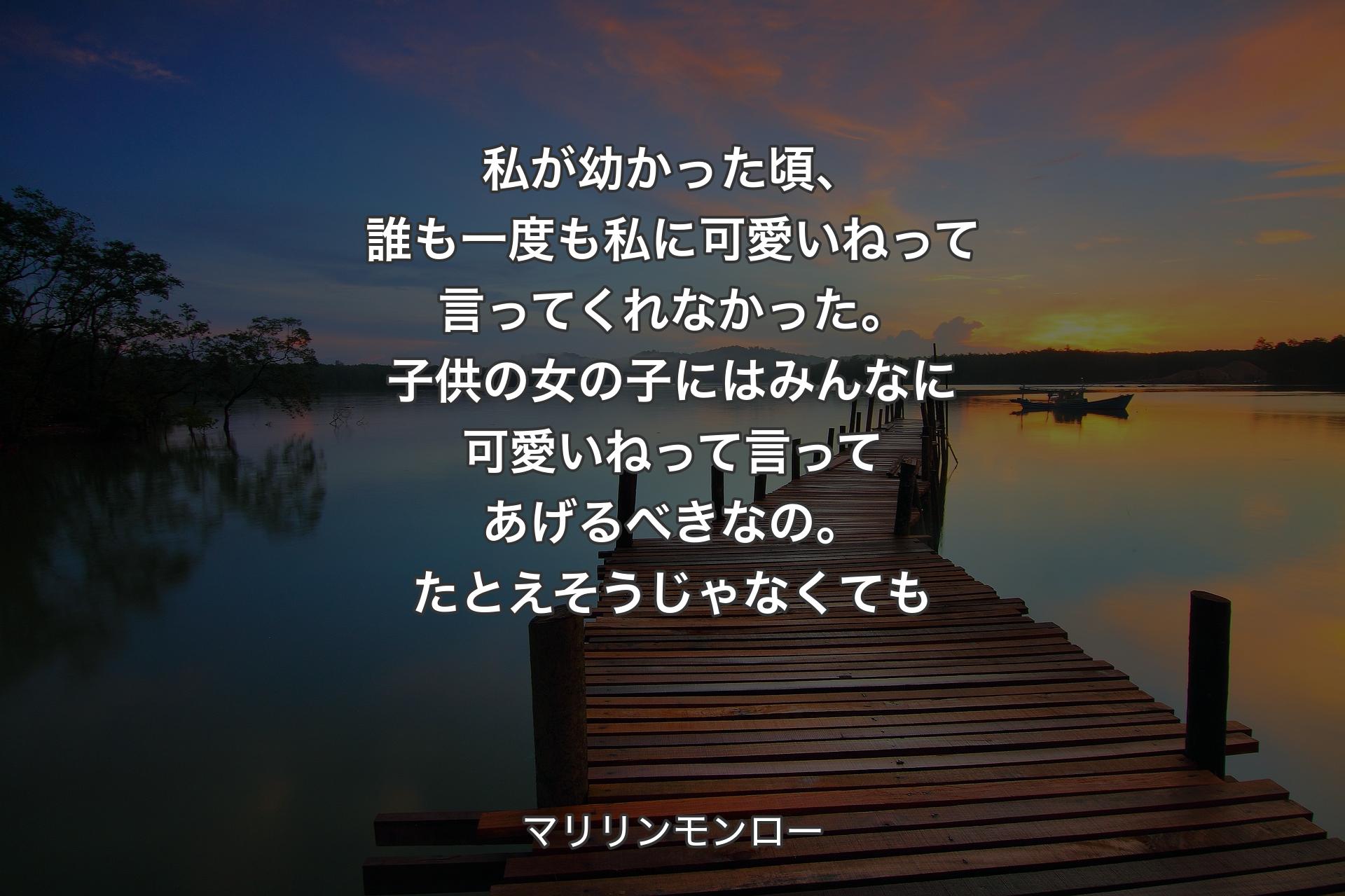 私が幼かった頃、誰も一度も私に可愛いねって言ってくれなかった。子供の女の子にはみ��んなに可愛いねって言ってあげるべきなの。たとえそうじゃなくても - マリリンモンロー