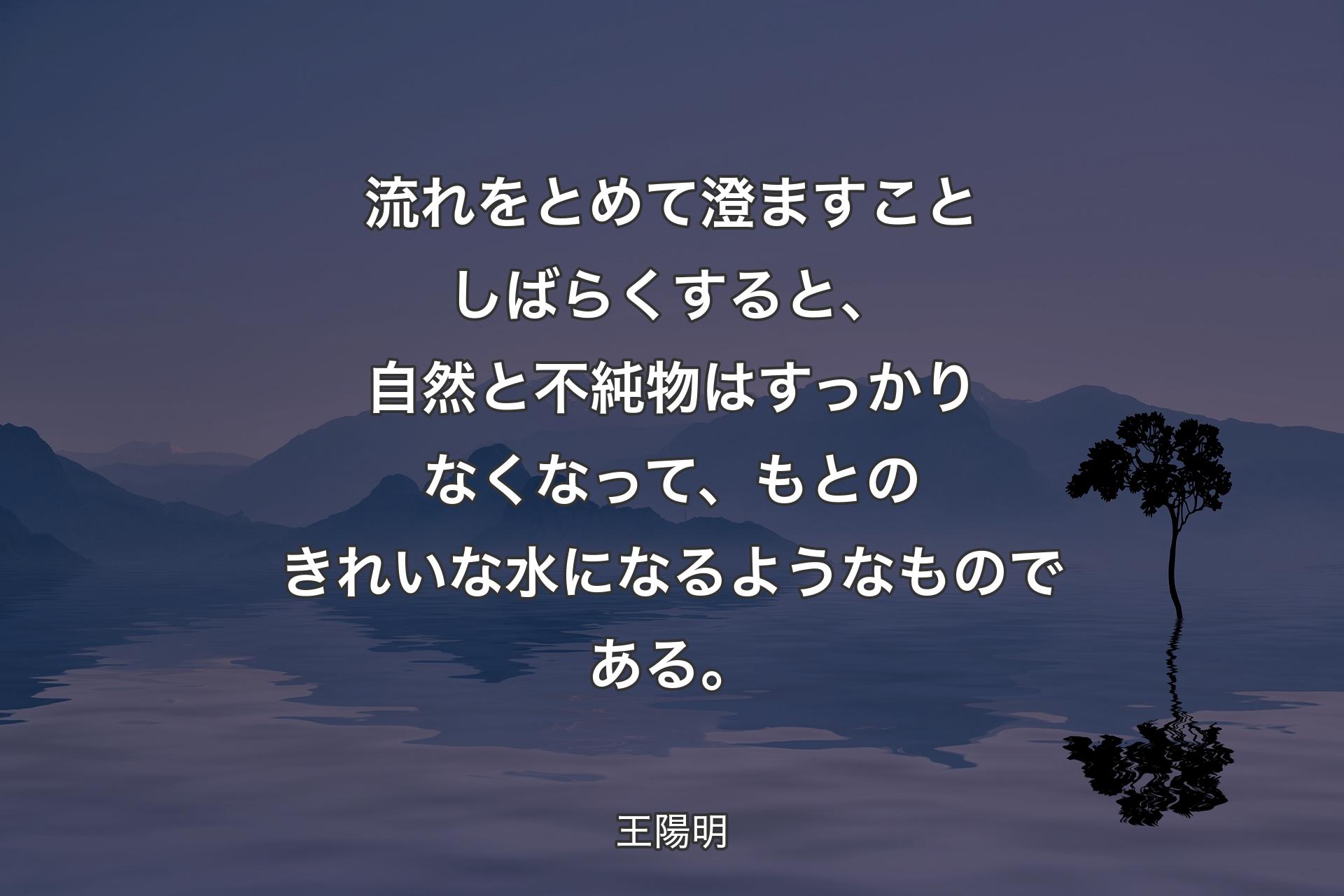 【背景4】流れをとめて澄ますことしばらくすると、自然と不純物はすっかりなくなって、もとのきれいな水になるようなものである。 - 王陽明