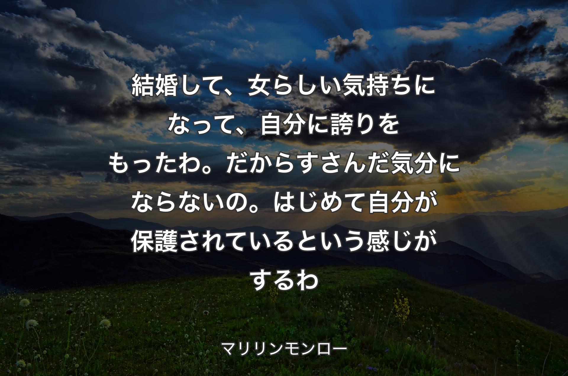 結婚して、女らしい気持ちになって、自分に誇りをもったわ。だからすさんだ気分にならないの。はじめて自分が保護されているという感じがするわ - マリリンモンロー