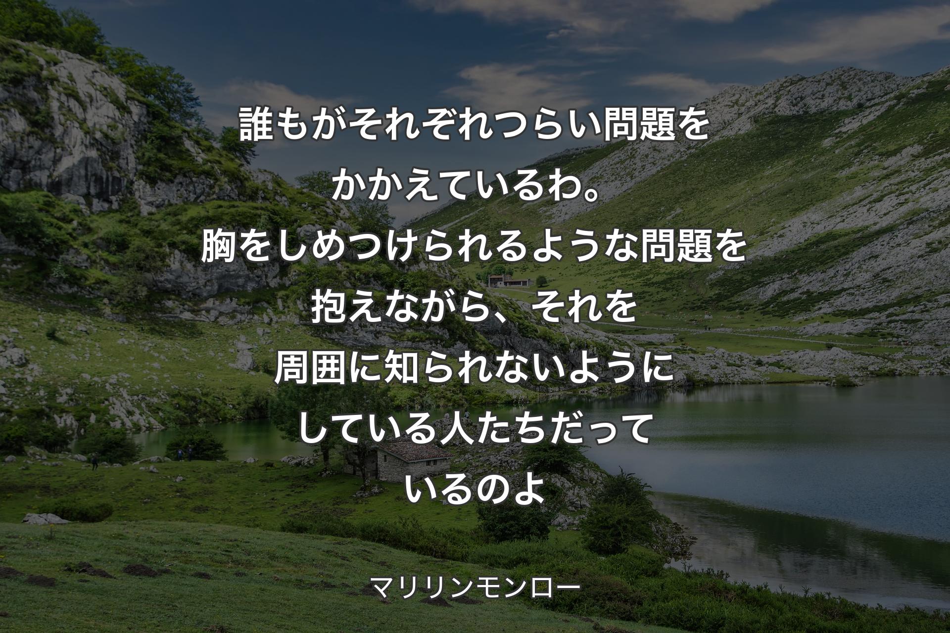 誰もがそれぞれつらい問題をかかえているわ。胸をしめつけられるような問題を抱えながら、それを周囲に知られないようにしている人たちだっているのよ - マリリンモンロー