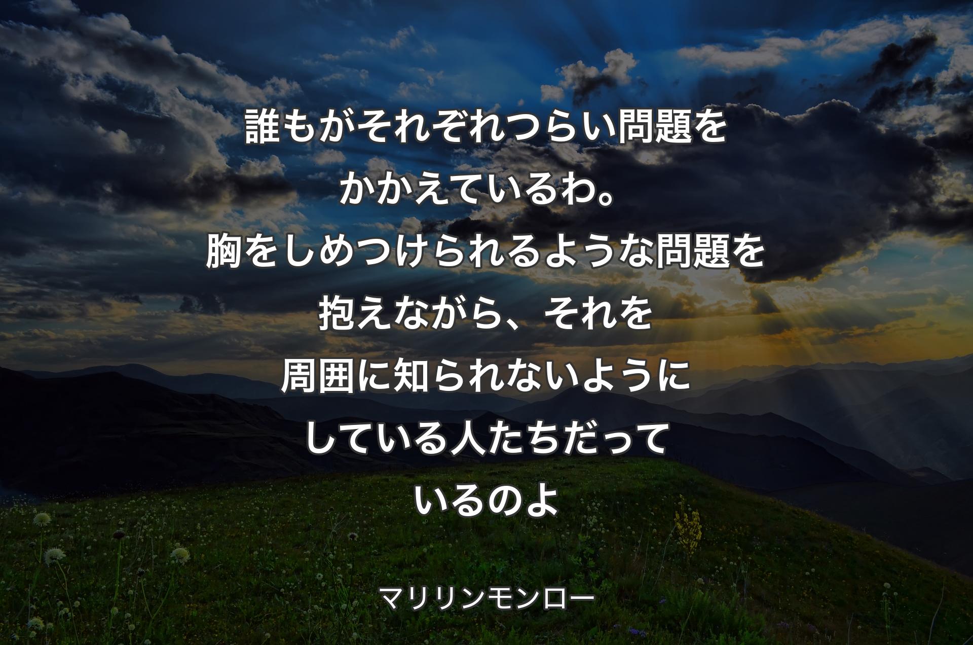 誰もがそれぞれつらい問題をかかえているわ。胸をしめつけられるような問題を抱えながら、それを周囲に知られないようにしている人たちだっているのよ - マリリンモンロー