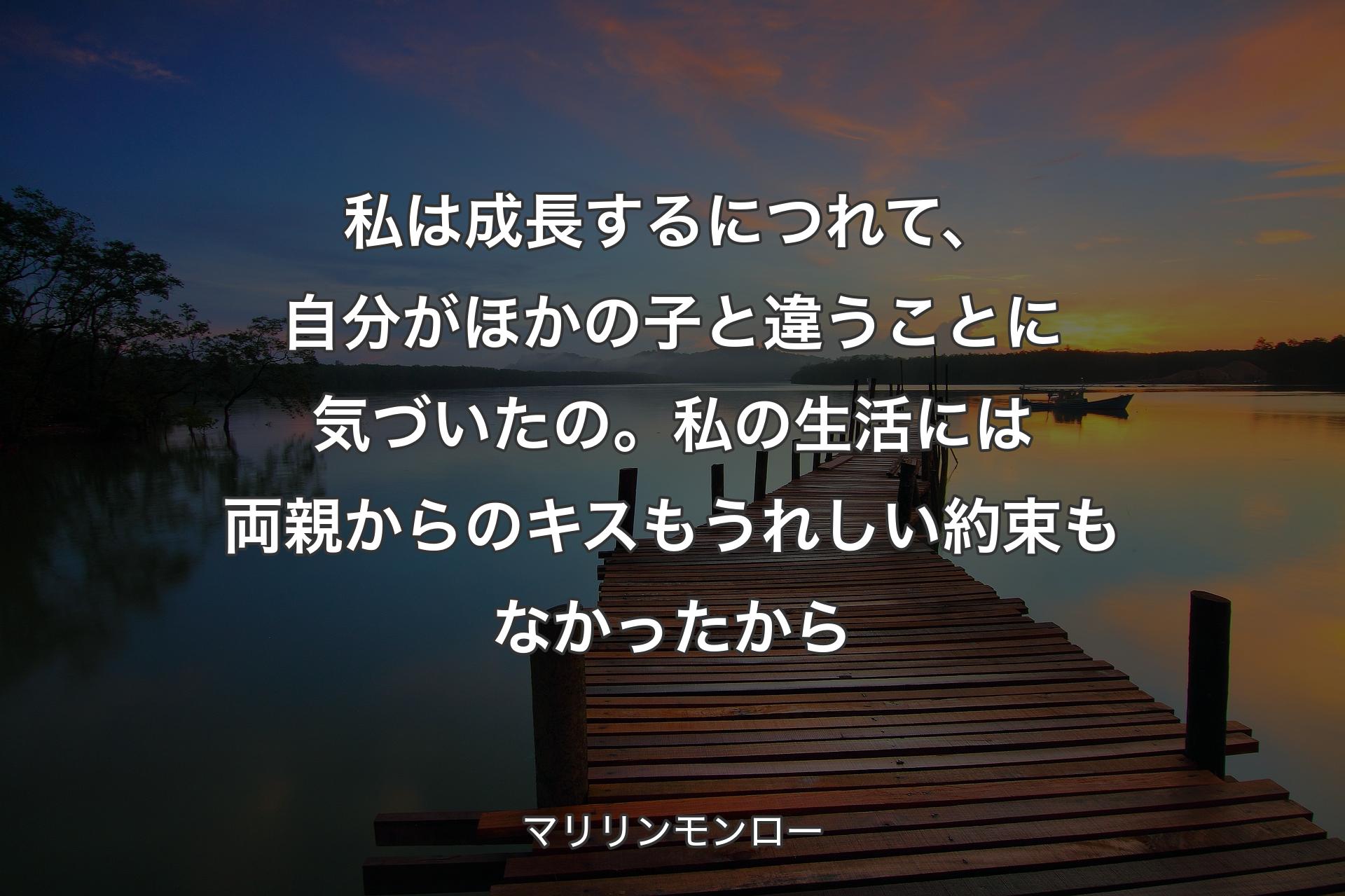 私は成長するにつれて、自分がほかの子と違うことに気づいたの。私の生活には両親からのキスもうれしい約束もなかったから - マリリンモンロー