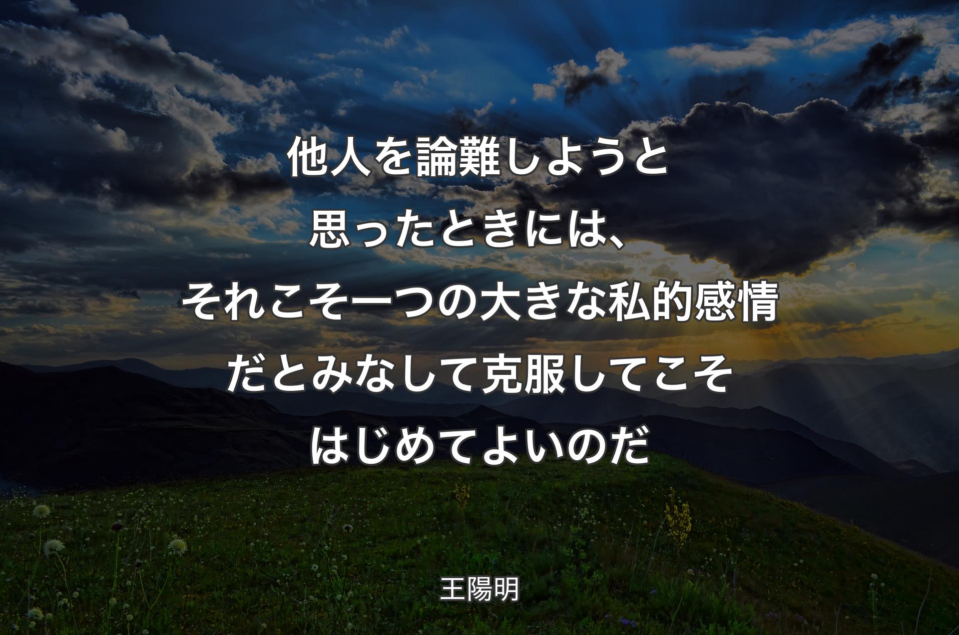 他人を論難しようと思ったときには、それこそ一つの大きな私的感情だとみなして克服してこそはじめてよいのだ - 王陽明