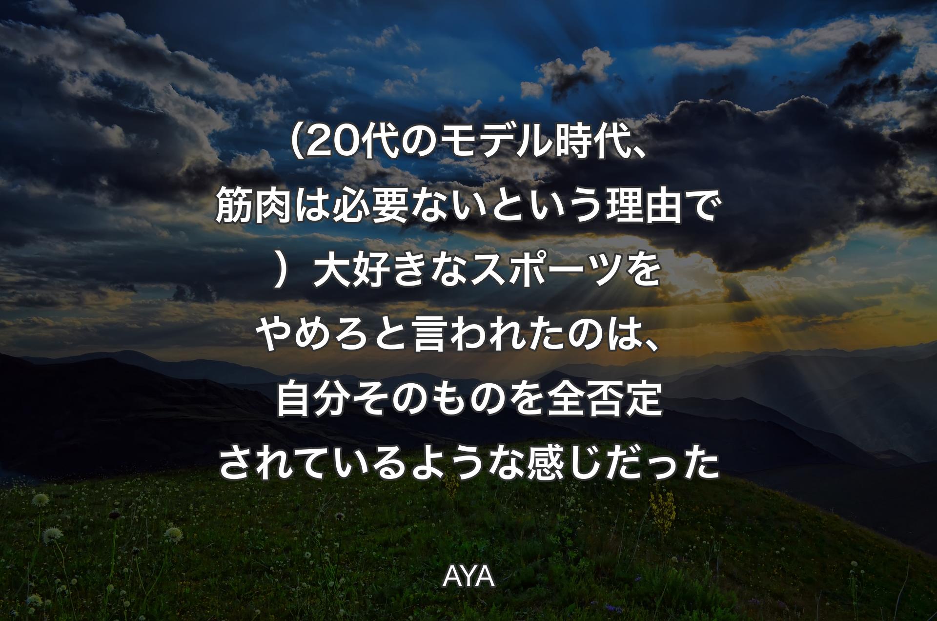 （20代のモデル時代、筋肉は必要ないという理由で）大好きなスポーツをやめろと言われたのは、自分そのものを全否定されているような感じだった - AYA