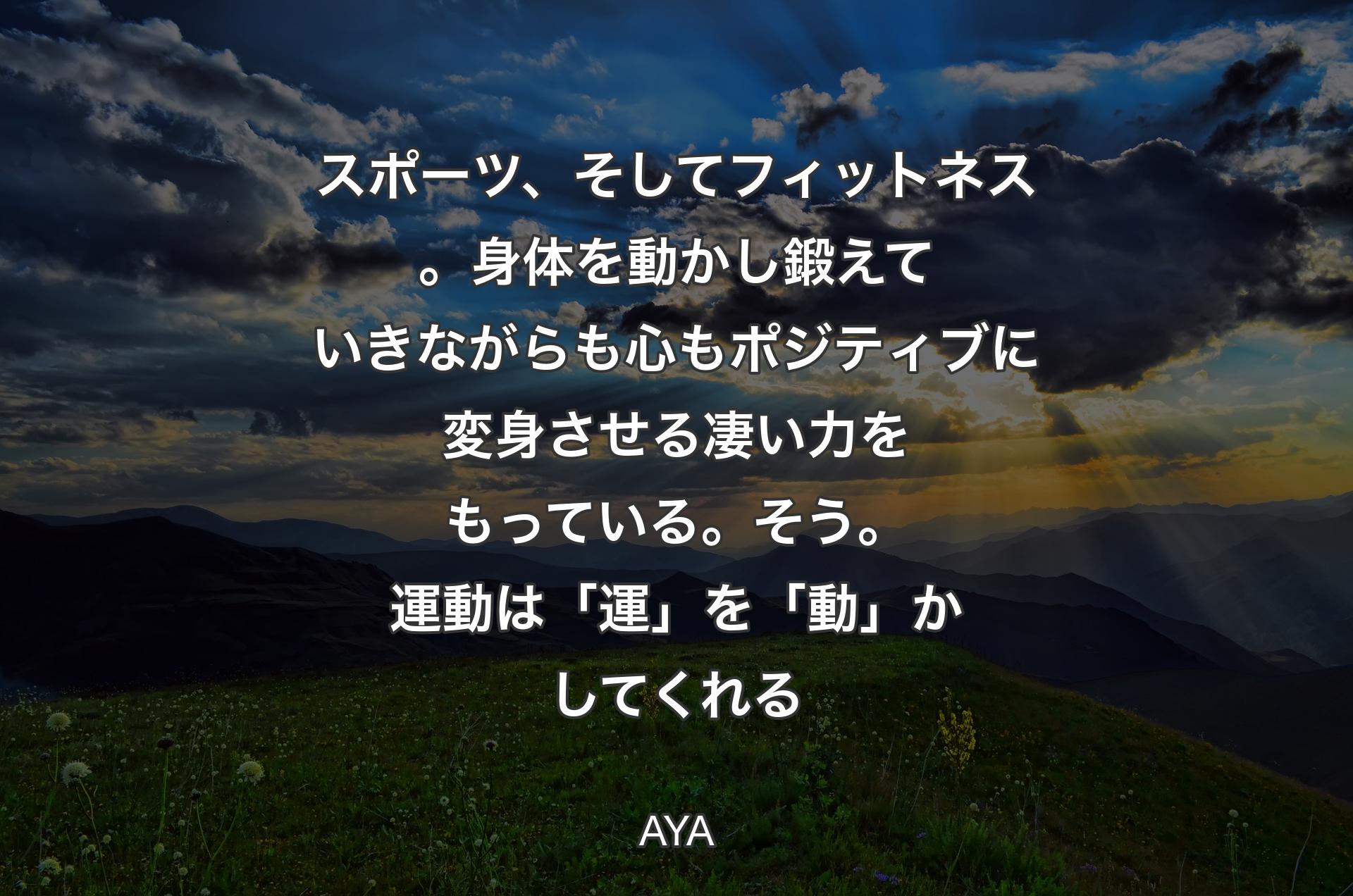 スポーツ、そしてフィットネス。身体を動かし鍛えていきながらも心もポジティブに変身させる凄い力をもっている。そう。運動は「運」を「動」かしてくれる - AYA