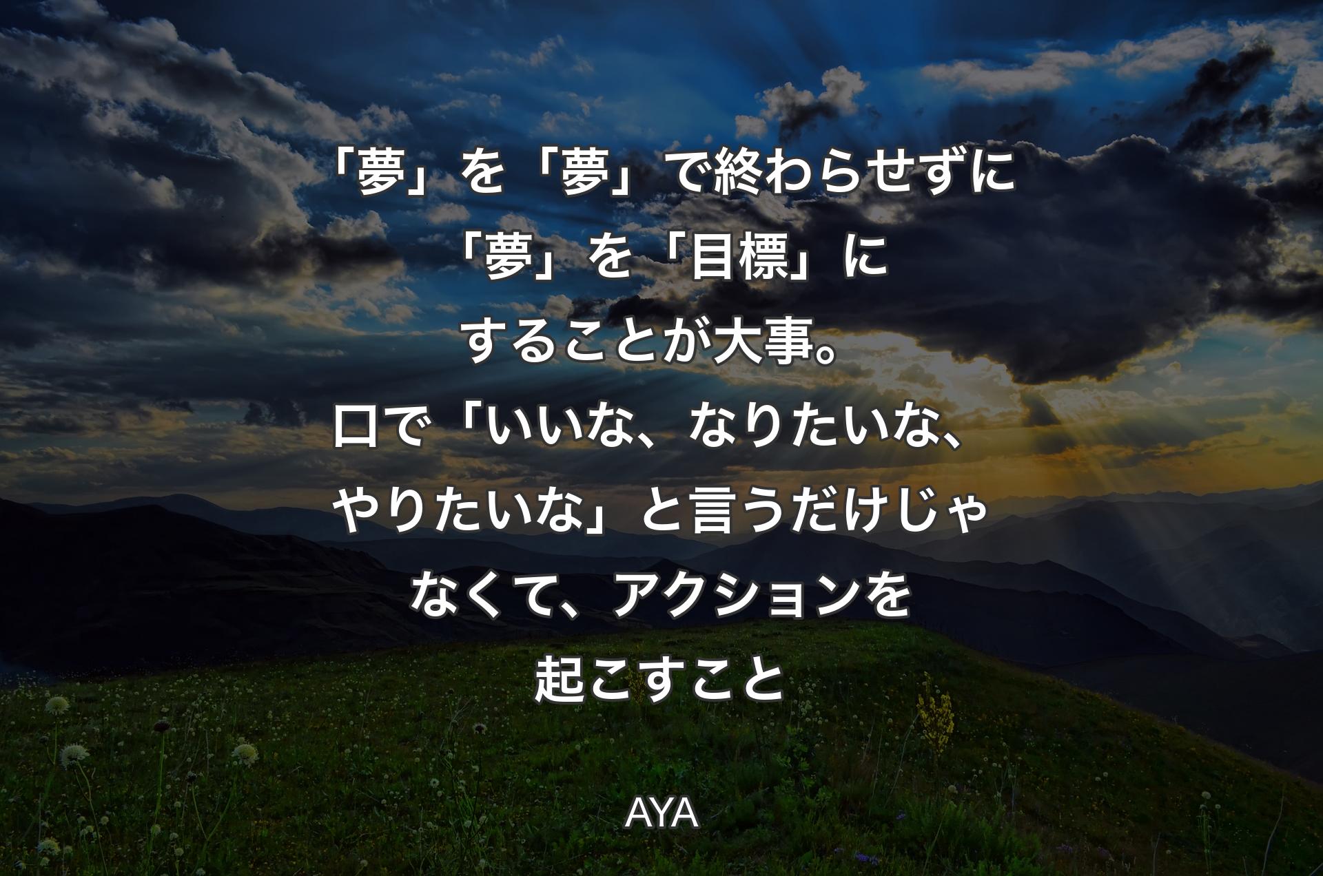 「夢」を「夢」で終わらせずに「夢」を「目標」にすることが大事。口で「いいな、なりたいな、やりたいな」と言うだけじゃなくて、アクションを起こすこと - AYA