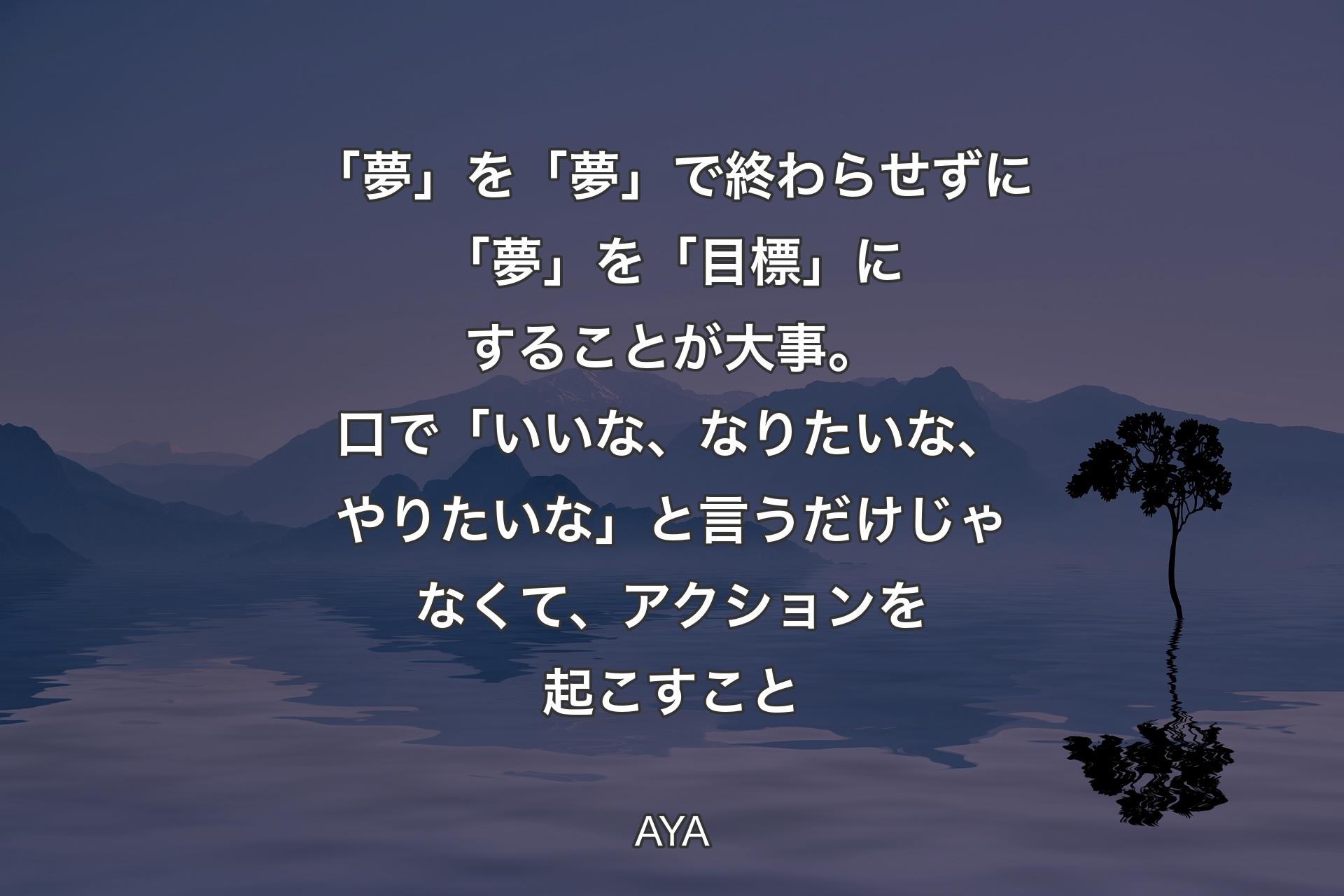 「夢」を「夢」で終わらせずに「夢」を「目標」にすることが大事。口で「いいな、なりたいな、やりたいな」と言うだけじゃなくて、アクションを起こすこと - AYA