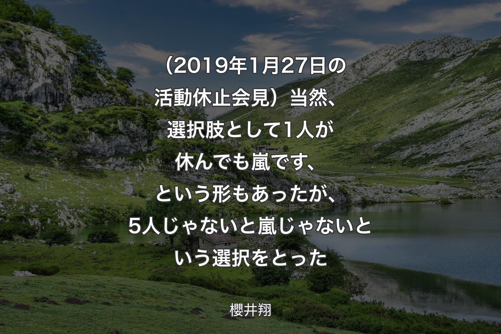 （2019年1月27日の活動休止会見）当然、選択肢として1人が休んでも嵐です、という形もあったが、5人じゃないと嵐じゃないという選択をとった - 櫻井翔