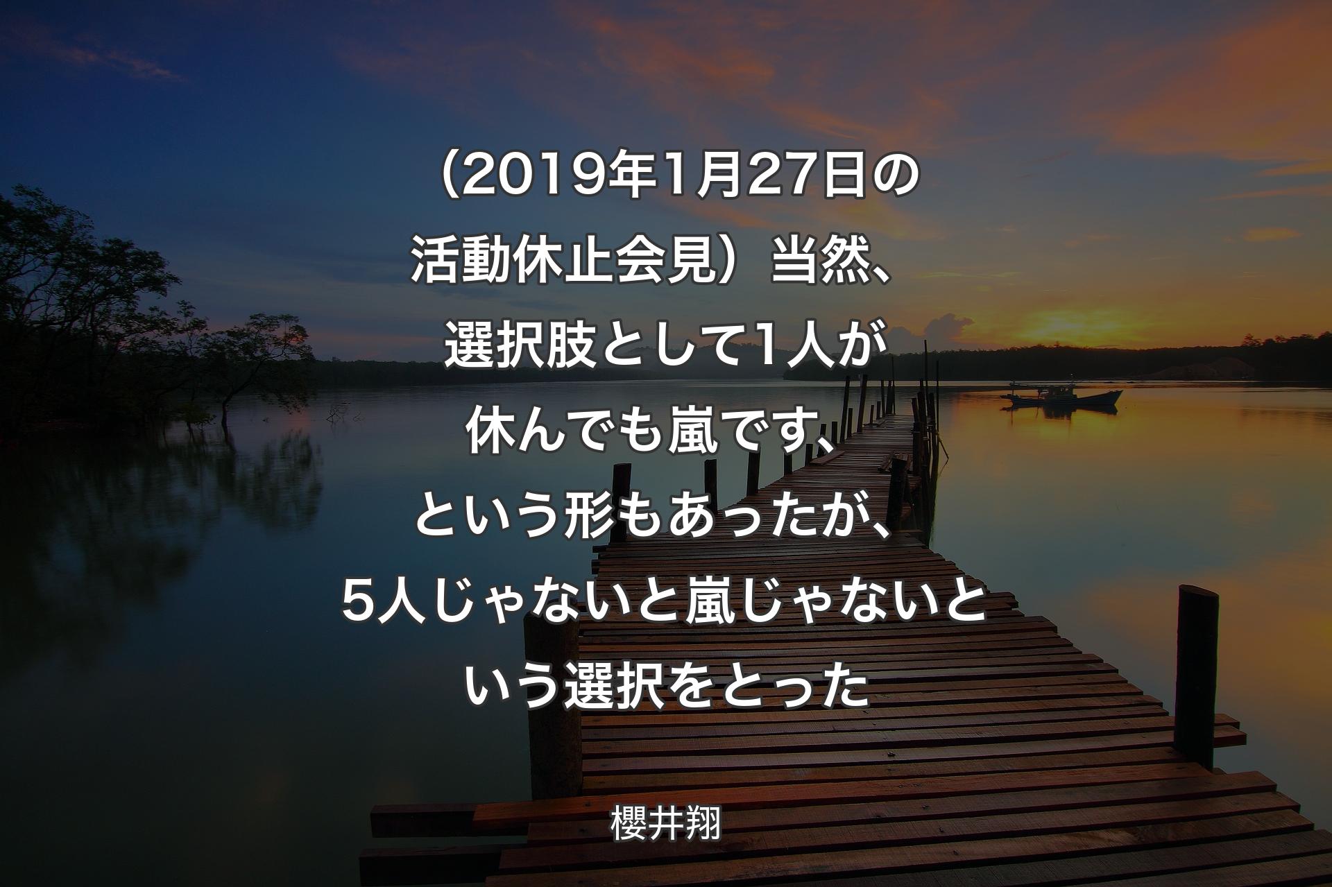 【背景3】（2019年1月27日の活動休止会見）当然、選択肢として1人が休んでも嵐です、という形もあったが、5人じゃないと嵐じゃないという選択をとった - 櫻井翔