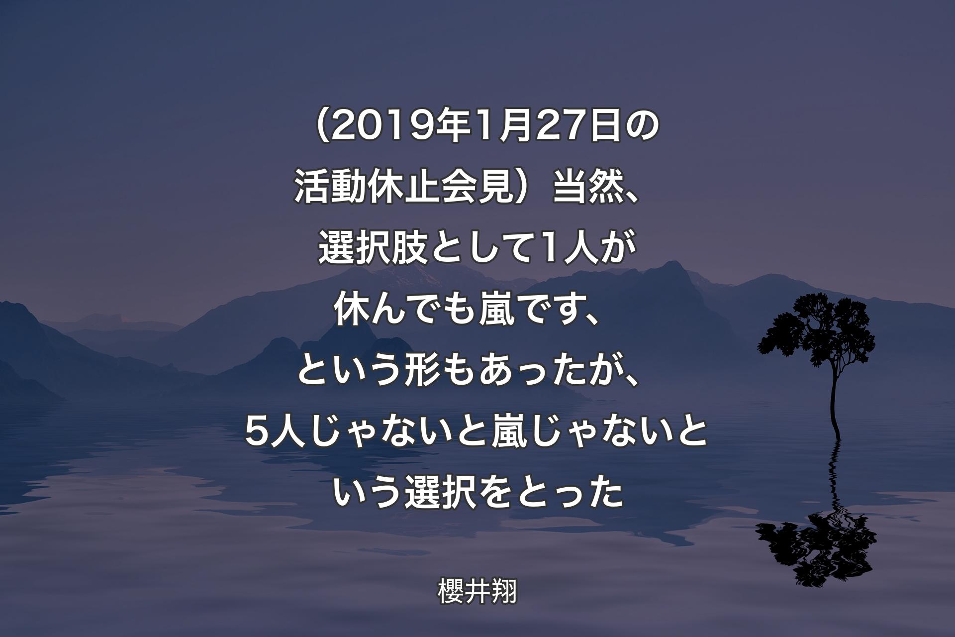 （2019年1月27日の活動休止会見）当然、選択肢として1人が休んでも嵐です、という形もあったが、5人じゃないと嵐じゃないという選択をとった - 櫻井翔