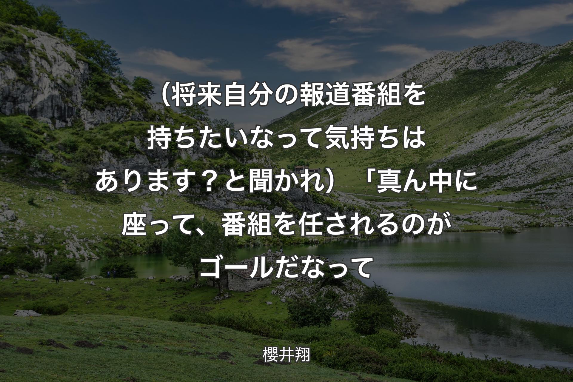 【背景1】（将来自分の報道番組を持ちたいなって気持ちはあります？と聞かれ）「真ん中に座って、番組を任されるのがゴールだなって - 櫻井翔