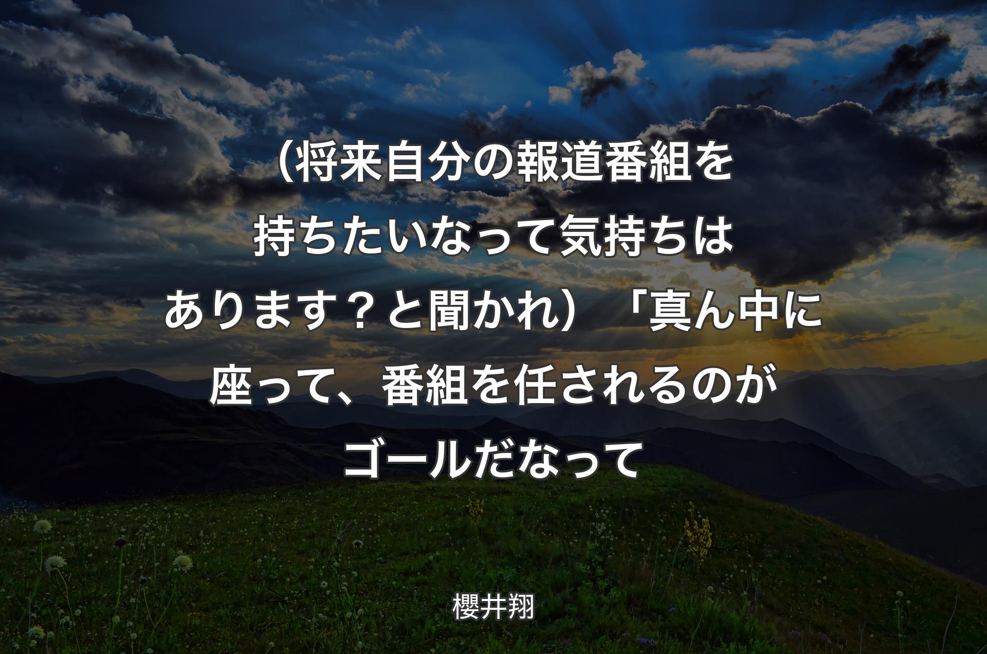 （将来自分の報道番組を持ちたいなって気持ちはあります？と聞かれ）「真ん中に座って、番組を任されるのがゴールだなって - 櫻井翔