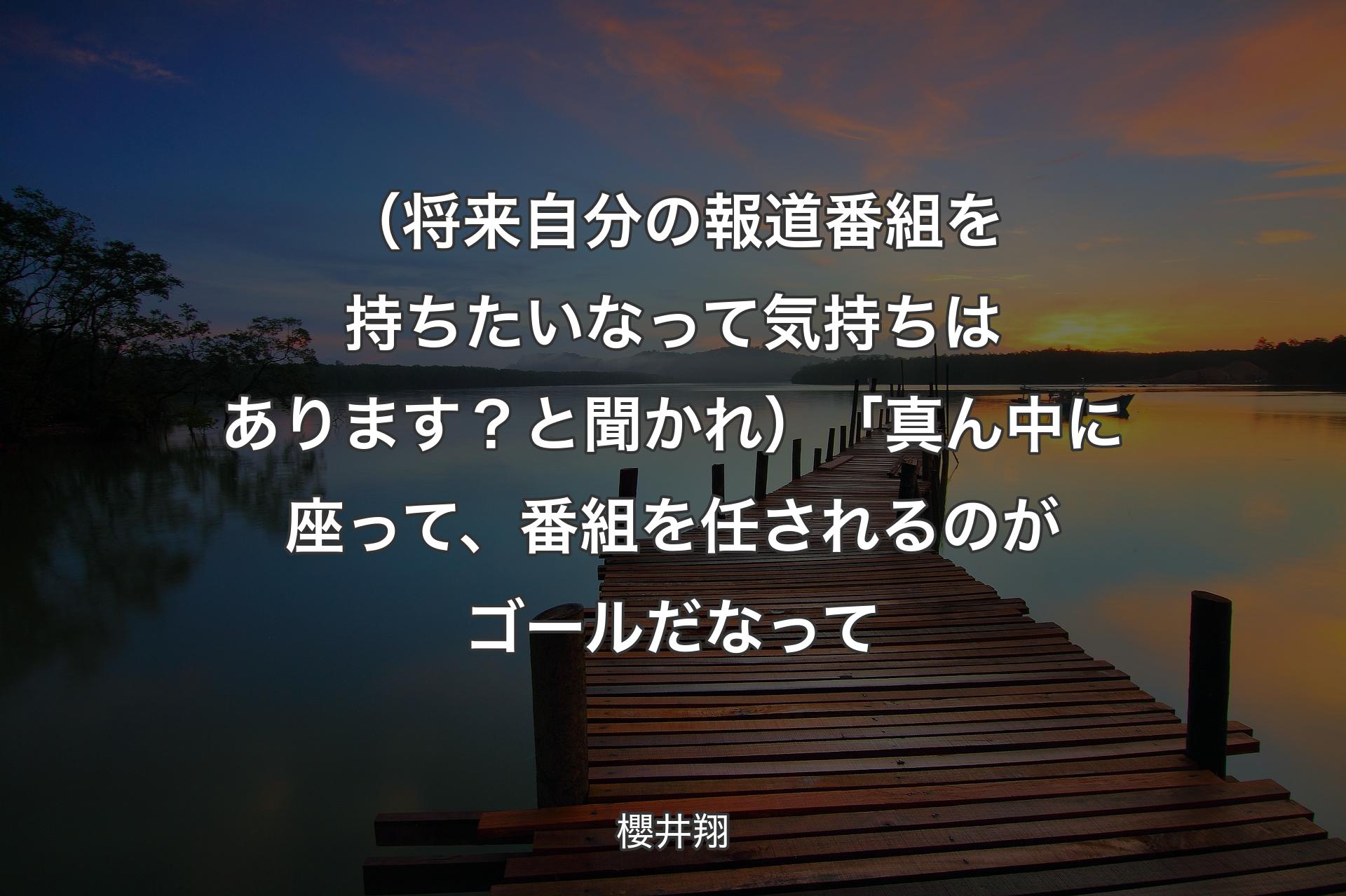 （将来自分の報道番組を持ちたいなって気持ちはあります？と聞かれ）「真ん中に座って、番組を任されるのがゴールだなって - 櫻井翔