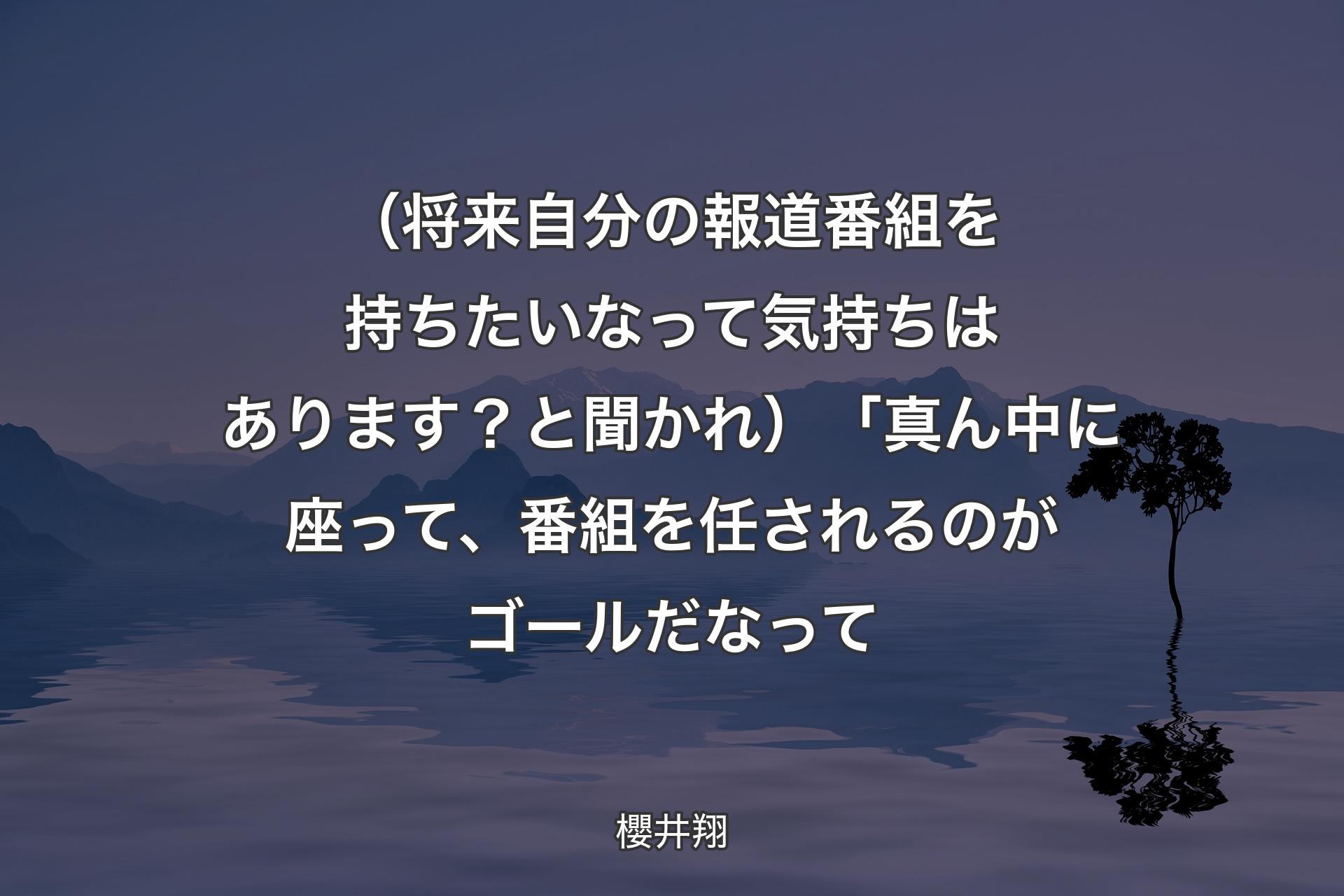 【背景4】（将来自分の報道番組を持ちたいなって気持ちはあります？と聞かれ）「真ん中に座って、番組を任されるのがゴールだなって - 櫻井翔