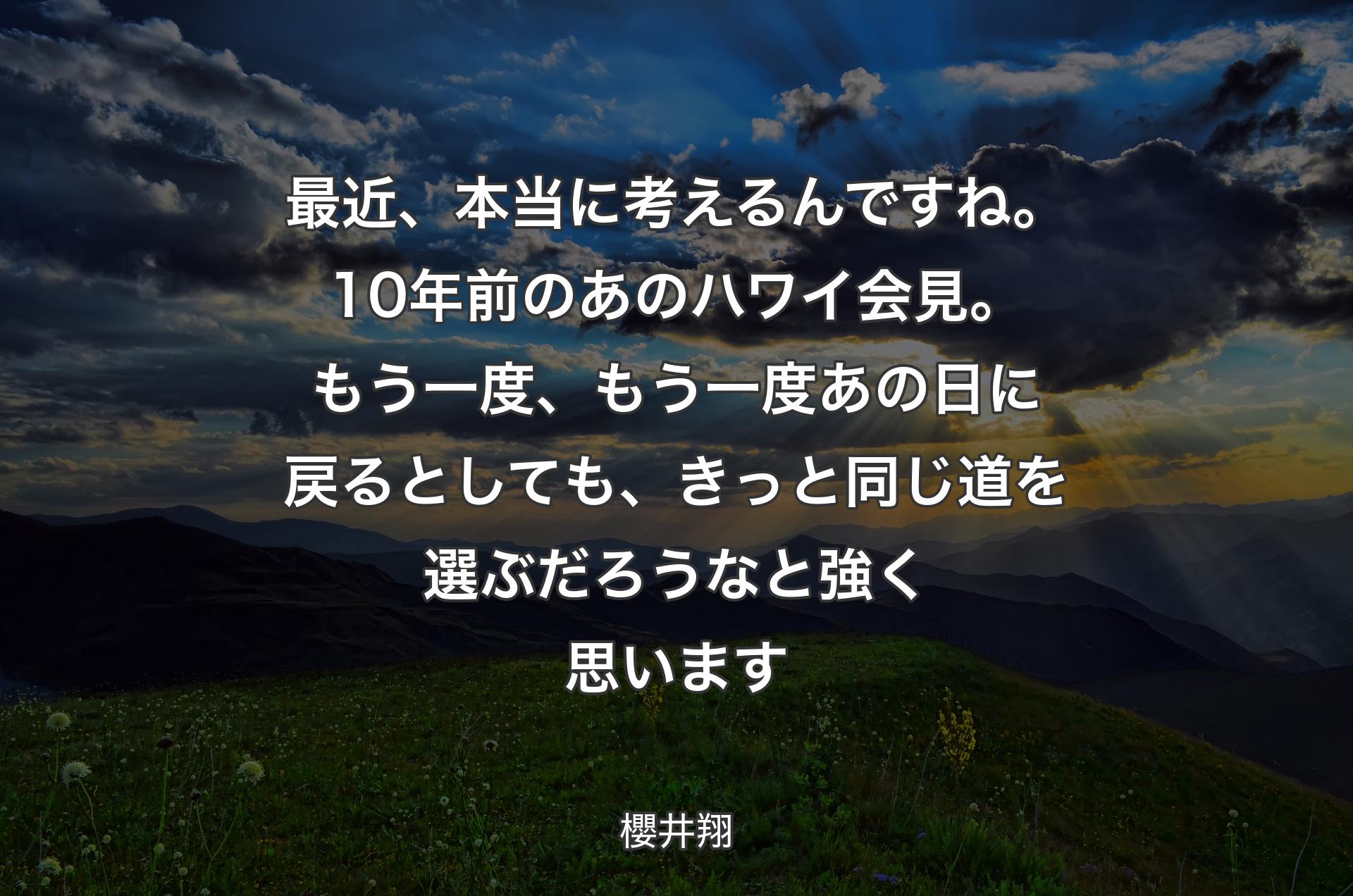 最近、本当に考えるんですね。10年前のあのハワイ会見。もう一度、もう一度あの日に戻るとしても、 きっと同じ道を選ぶだろうなと強く思います - 櫻井翔