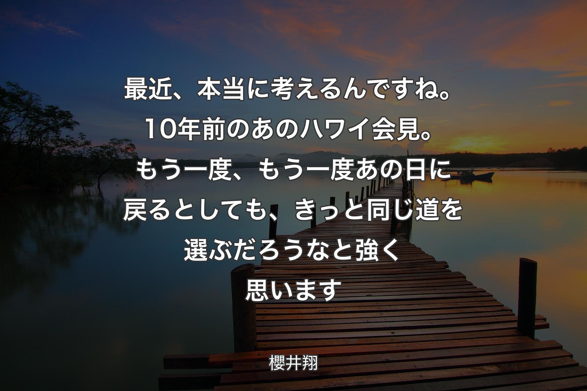 最近、本当に考えるんですね。10年前のあのハワイ会見。もう一度、もう一度あの日に戻るとしても、 きっと同じ道を選ぶだろうなと強く思います - 櫻井翔