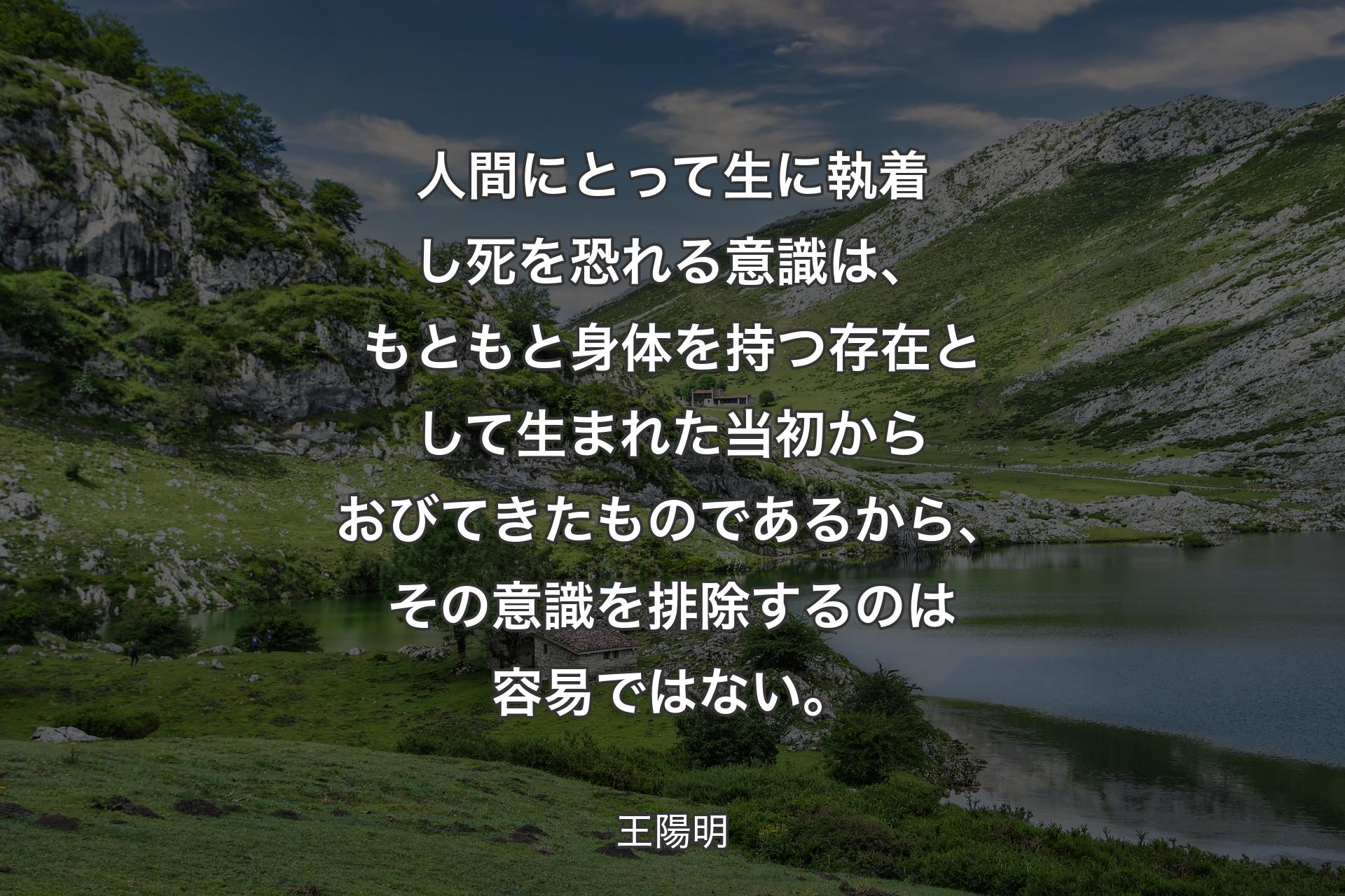 人間にとって生に執着し死を恐れる意識は、もともと身体を持つ存在として生まれた当初からおびてきたものであるから、その意識を排除するのは容易ではない。 - 王陽明