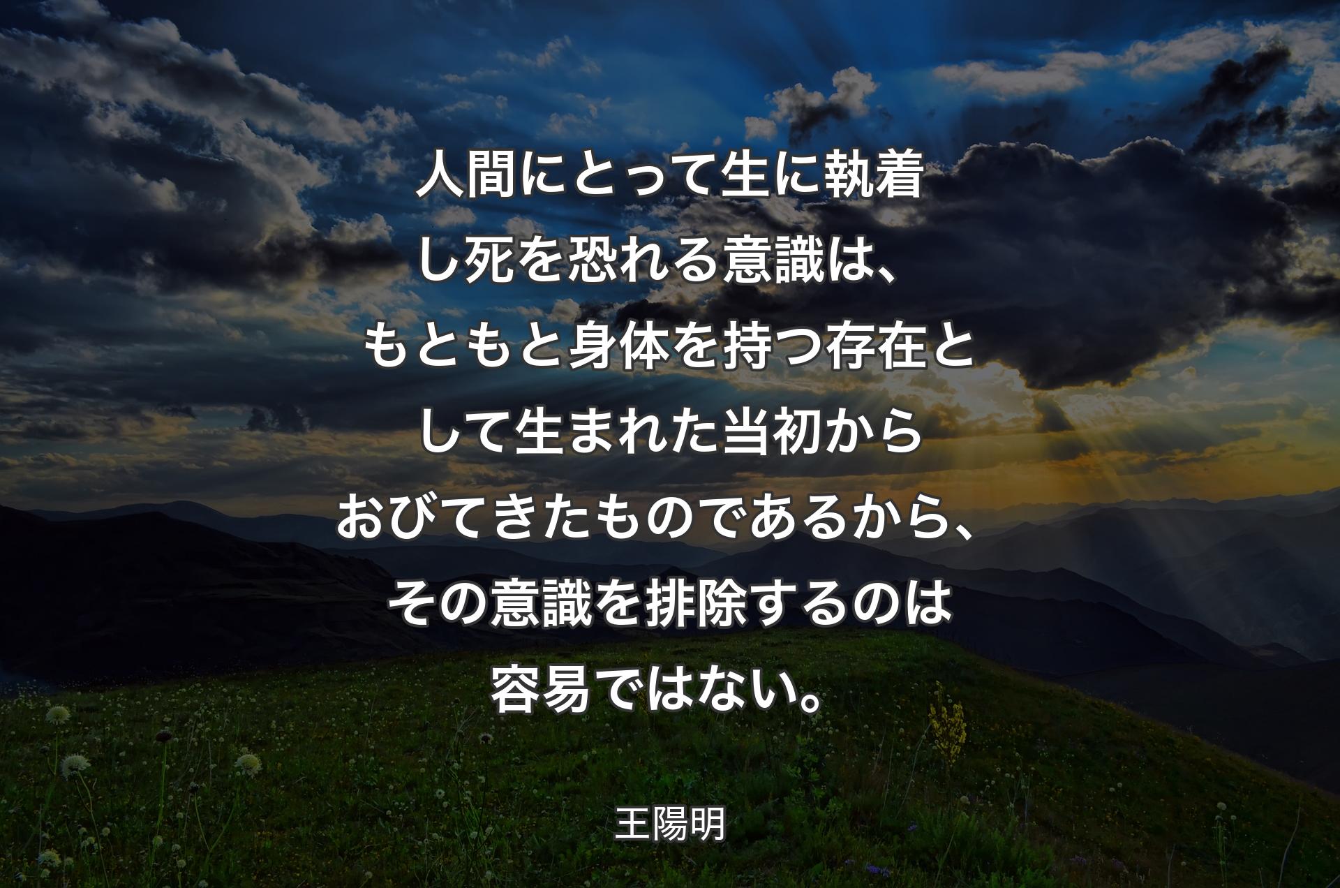 人間にとって生に執着し死を恐れる意識は、もともと身体を持つ存在として生まれた当初からおびてきたものであるから、その意識を排除するのは容易ではない。 - 王陽明